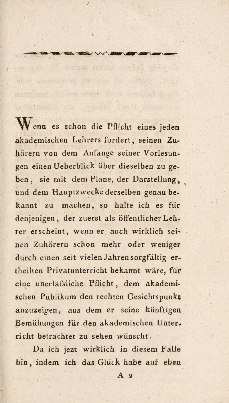 enn es schon die Pflicht eines jeden akademischen Lehrers fordert, seinen Zu¬ hörern von dem Anfänge seiner Vorlesun¬ gen einen Ueberblick über dieselben zu ge¬ ben, sie mit dem Plane, der Darstellung, und dem Hauptzwecke derselben genau be¬ kannt zu machen, so halte ich es für denjenigen, der zuerst als Öffentlicher Leh¬ rer erscheint, wenn er auch wirklich sei* nen Zuhörern schon mehr oder weniger durch einen seit vielen Jahren sorgfältig er- theilten Privatunterricht bekannt wäre, für eine unerläfsiiche Pflicht, dem akademi¬ schen Publikum den rechten Gesichtspunkt anzuzei^en, aus dem er seine künftigen Bemühungen für den akademischen Unter¬ richt betrachtet zu sehen wünscht. Da ich jezt wirklich in diesem Falle bin, indem ich das Glück habe auf eben A 2