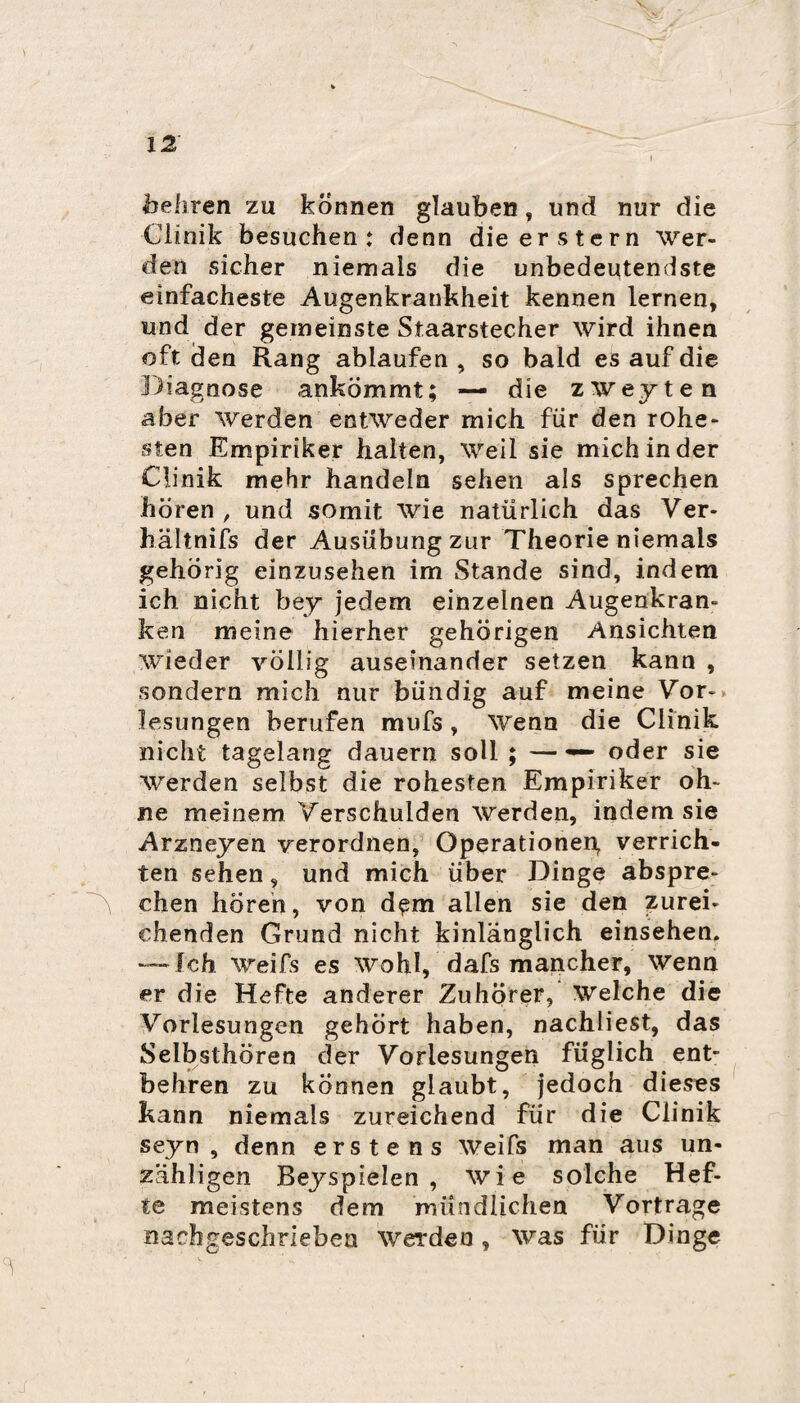 hebren zu können glauben, und nur die Clinik besuchen: denn die erstem Wer¬ den sicher niemals die unbedeutendste einfacheste Augenkrankheit kennen lernen, und der gemeinste Staarstecher wird ihnen oft den Rang ablaufen , so bald es auf die Diagnose ankömmt; —■ die zweyten aber Werden entweder mich für den rohe¬ sten Empiriker halten, Weil sie mich in der Clinik mehr handeln sehen als sprechen hören , und somit wie natürlich das Ver- hältnifs der Ausübungzur Theorie niemals gehörig einzusehen im Stande sind, indem ich nicht bey jedem einzelnen Augenkran¬ ken meine hierher gehörigen Ansichten wieder völlig auseinander setzen kann , sondern mich nur bündig auf meine Vor¬ lesungen berufen mufs, Wenn die Clinik nicht tagelang dauern soll ; — —* oder sie Werden selbst die rohesten Empiriker oh¬ ne meinem Verschulden Werden, indem sie Arzneyen verordnen, Operationen, verrich¬ ten sehen, und mich über Dinge abspre¬ chen hören, von d^m allen sie den zurei¬ chenden Grund nicht hinlänglich einsehen. — Ich Weifs es wohl, dafs mancher, wenn er die Hefte anderer Zuhörer, Welche die Vorlesungen gehört haben, nachliest, das Selbsthören der Vorlesungen füglich ent¬ behren zu können glaubt, jedoch dieses kann niemals zureichend für die Clinik seyn , denn erstens Weifs man aus un¬ zähligen Beyspielen , wi e solche Hef¬ te meistens dem mündlichen Vortrage nachgeschriebea Werden, was für Dinge