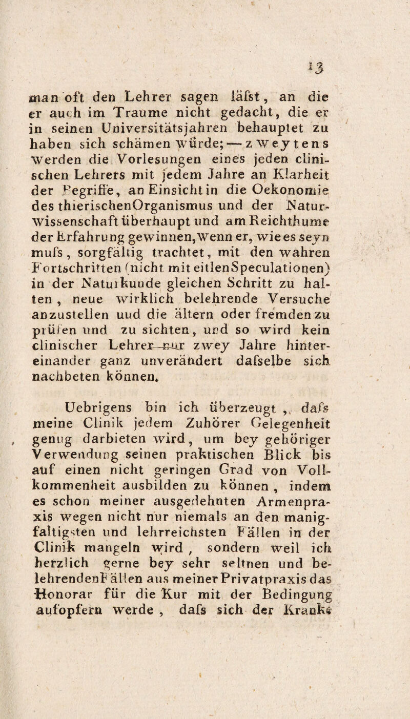 I *3 man oft den Lehrer sagen läfst, an die er auch im Traume nicht gedacht, die er in seinen Universitätsjahren behauptet zu haben sich schämen würde; —z Wey t ens werden die Vorlesungen eines jeden clini- schen Lehrers mit jedem Jahre an Klarheit der Fegriffe, an Einsicht in die Oekonomie des thierischenOrganismus und der Natur¬ wissenschaft überhaupt und am Reichthume der Erfahrung gewinnen,Wenn er, wie es seyn mufs , sorgfältig trachtet, mit den wahren Fortschritten (nicht mit eitlenSpeculationen) in der Natui künde gleichen Schritt zu hal¬ ten , neue wirklich belehrende Versuche anzustellen uud die altern oder fremden zu prüfen und zu sichten, und so wird kein clinischer Lehrer—nur zwey Jahre hinter¬ einander ganz unverändert dafselbe sich nachbeten können* Uebrigens bin ich überzeugt , dafs meine Clinik jedem Zuhörer Gelegenheit , genug darbieten wird, um bey gehöriger Verwendung seinen praktischen Blick bis auf einen nicht geringen Grad von Voll¬ kommenheit ausbilden zu können , indem es schon meiner ausgedehnten Armenpra¬ xis wegen nicht nur niemals an den manig- faltig^ten und lehrreichsten Fällen in der Clinik mangeln wird , sondern weil ich herzlich gerne bey sehr seltnen und be- lehrendenE allen aus meiner Privatpraxis das •Honorar für die Kur mit der Bedingung aufopfern werde , dafs sich der Krankt