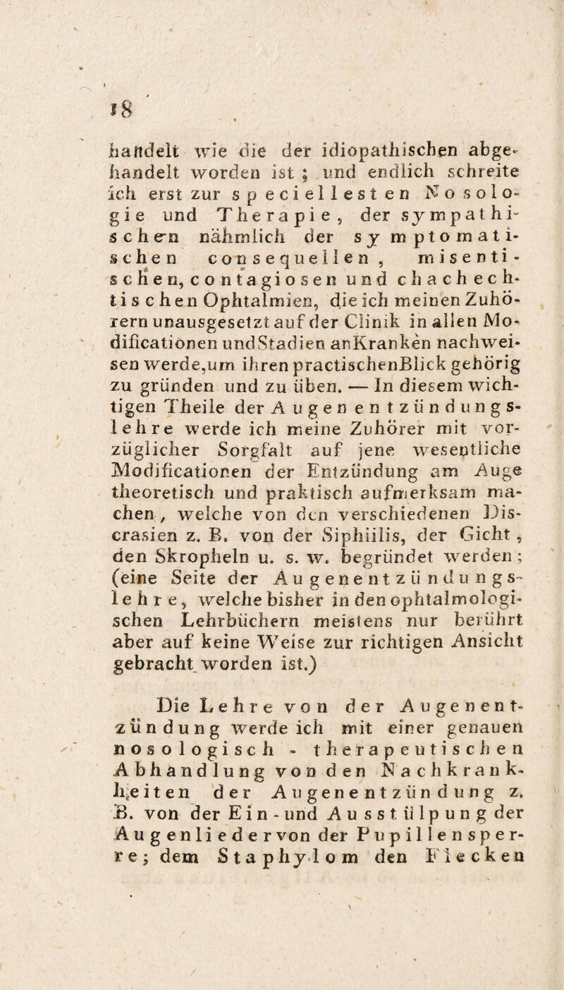 handelt wie die der idiopathischen abge- handelt worden ist ; und endlich schreite Ich erst zur speciellesten No solo¬ gie und Therapie5 der sympathi¬ schen nähmlich der symptomati¬ schen consequellen , misenti- schen, contagiosen und c h a c h e c h- t i s c h en Ophtalmien, die ich meinen Zuhö¬ rern unausgesetzt auf der Clinik in allen Mo- dificationen undStadien anKranken nachwei- sen werde,urn ihren practischenBlick gehörig zu gründen und zu üben. — In diesem wich¬ tigen Theile der Augen entzündungs¬ lehre werde ich meine Zuhörer mit vor¬ züglicher Sorgfalt auf jene wesentliche Modificationen der Entzündung am Auge theoretisch und piraktisch aufmerksam ma¬ chen , welche von den verschiedenen Dis- crasien z. B, von der Siphiilis, der Gicht, den Skrophelo u. s. w. begründet werden ; (eine Seite der A u g e n e n t z ü n dungs¬ lehre, welche bisher in den ophtalmologi- schen Lehrbüchern meistens nur berührt aber auf keine Weise zur richtigen Ansicht gebracht worden ist.) Die Lehre von der Augenent- z lind mag werde ich mit einer genauen nosologisch - tferapeutisclien Abhandlung von den Nachkran k- Iifceiten der Augenentzündung z. .B. von der Ein- und Au sstiilpung der Augenlieder von der Pupillensper¬ re; dem Staphylom den Flecken