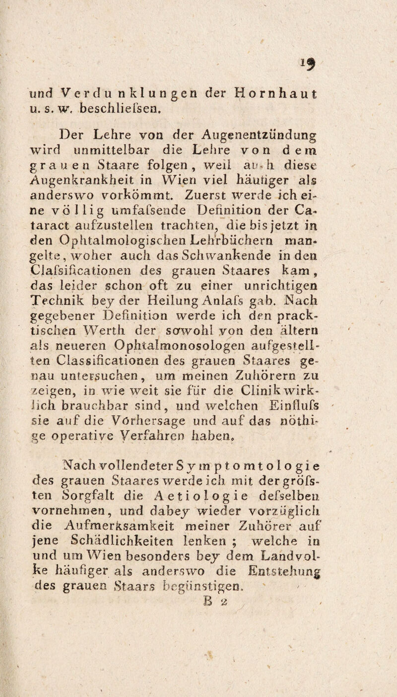und Verdu nklungen der Hornhaut u. s. w, beschliefsen. Der Lehre von der Augenentzündung wird unmittelbar die Lehre von dem grauen Staare folgen, weil au.h diese Augenkrankheit in Wien viel häutiger als anderswo yorkömmt. Zuerst werde ich ei¬ ne völlig umfafsende Definition der Ca* taract aufzustellen trachten, die bis jetzt in den Ophtalmoiogischen Lehrbüchern man¬ gelte, woher auch das Schwankende Inden Clafsificationen des grauen Staares kam, das leider schon oft zu einer unrichtigen Technik bey der Heilung Anlafs gab. Nach gegebener Definition werde ich den prack- tischen Werth der sowohl von den altern als neueren Ophtalmonosologen aufgestell¬ ten Classificationen des grauen Staares ge¬ nau untersuchen, um meinen Zuhörern zu zeigen, io wie weit sie für die Ciinik wirk¬ lich brauchbar sind, und welchen Einfiufs sie auf die Vorhersage und auf das nöthi- ge operative Verfahren haben. Nach vollendeterSymptomtologie des grauen Staares werde ich mit der gröbs¬ ten Sorgfalt die Aetiologie defselben vornehmen, und dabey wieder vorzüglich die Aufmerksamkeit meiner Zuhörer auf jene Schädlichkeiten lenken ; welche io und um Wien besonders bey dem Landvol¬ ke häufiger als anderswo die Entstehung des grauen Staars begünstigen. B 2