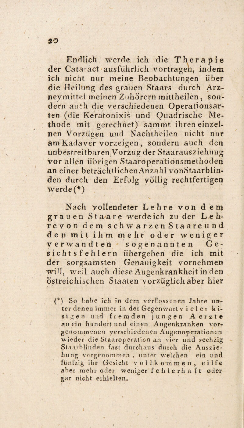 I Endlich werde ich die Therapie der Catafact ausführlich vortragen, indem ich nicht nur meine Beobachtungen über die Heilung des grauen Staars durch Arz- neymittel meinen Zuhörern mittheilen, son¬ dern au.*h die verschiedenen Operationsar¬ ten (die Keratonixis und Quadrische Me¬ thode mit gerechnet) sammt ihren einzel¬ nen Vorzügen und Nachtheilen nicht nur am Kadaver vorzeigen , sondern auch den unbestreitbaren Vorzug der Staarausziehung vor allen übrigen Staaroperationsmethoden an einer beträchtlichenAnzahl vonStaarblin- den durch den Erfolg völlig rechtfertigen werde (*) Nach vollendeter Lehre von dem grauen Staare werde ich zu der Leh¬ re von dem schwarzen Staareund den mit ihm mehr oder weniger verwandten sogenannten Ge¬ sichts fehlem übergeben die ich mit der sorgsamsten Genauigkeit vornehmen will, weil auch diese Augenkrankheit in den östreicliischen Staaten vorzüglich aber hier (*) So habe ich in dem verflossenen Jahre un¬ ter denen immer in der Gegenwart vieler h i- s i gen und fremden jungen Aerzte an ein hundert und einen Augenkranken vor* genommenen verschiedenen Augenoperationen wieder die Staaroperation an vier und sechzig Staarblinden fast durchaus durch die Auszie¬ hung vorgenommen . unter welchen ein und fünfzig ihr Gesicht vollkommen, eilfe aber mehr oder weniger fehlerhaft oder gar nicht erhielten.