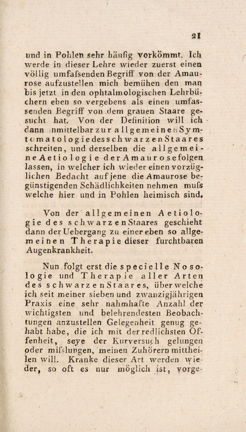 und in Pohlen sehr häufig verkömmt. Ich. werde in dieser Lehre wieder zuerst einen völlig umfassenden Begriff von der Amau¬ rose aufzustellen mich bemühen den man bis jetzt in den ophtalmologischen Lehrbü¬ chern eben so vergebens als einen umfas¬ senden Begriff von dem grauen Staare ge» sucht hat. Von der Definition will ich dann nmittelbar zur allgemeine n Sy m- tcmatologie des schwarzenStaares schreiten, und derselben die allgernei- neAetiologie derAmaurosefolgen lassen, in welcher ich wieder einen vorzüg¬ lichen Bedacht auf jene die Amaurose be¬ günstigenden Schädlichkeiten nehmen mufs welche hier und in Pohlen heimisch sind. Von der allgemeinen Aetiolo- gie des s chwarz enStaares geschieht dann derüebergang zu einer eben so allge- meihen Therapie dieser furchtbaren Augenkrankheit. Nun folgt erst die specteile Noso» logie und Therapie aller Arten des schwarze n S t a a res, über welche ich seit meiner sieben und zwanzigjährigen Praxis eine sehr nahmhafte Anzahl der wichtigsten und belehrendesten Beobach¬ tungen anzustellen Gelegenheit genug ge¬ habt habe, die ich mit der redlichsten Of¬ fenheit, seye der Kurversuch gelungen oder mißlungen, meinen Zuhörern mittheb len will. Kranke dieser Art werden wie- . V. 1 der, so oft es nur möglich ist, vorge-