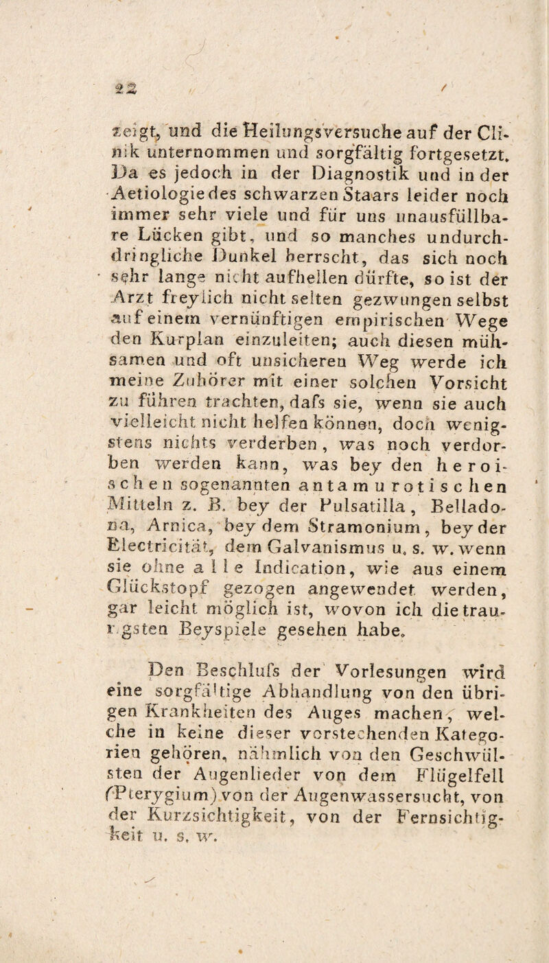 zeigt, und die Heilungs Versuche auf der Cli- nik unternommen und sorgfältig fortgesetzt. Da es jedoch in der Diagnostik und in der Aetiologiedes schwarzen Staars leider noch immer sehr viele und für uns unausfüllba- re Lücken gibt, und so manches undurch¬ dringliche Dunkel herrscht, das sich noch sehr lange nicht aufhellen dürfte, so ist der Arzt fr eylieh nicht selten gezwungen selbst auf einem vernünftigen empirischen Wege den Kurplan einzuleiten; auch diesen müh¬ samen und oft unsicheren Weg werde ich meine Zuhörer mit einer solchen Vorsicht zu führen trachten, dafs sie, wenn sie auch vielleicht nicht helfen können, doch wenig¬ stens nichts verderben , was noch verdor¬ ben werden kann, was beyden heroi¬ sch e n sogenannten antamurotischen Mitteln z. B. bey der Pulsatilia, Bellado- na, Arnica, bey dem Stramonium, bey der Klectricitat, dem Galvanismus u0 s. w. wenn sie ohne alle Indication, wie aus einem Glückstopf gezogen angewendet werden, gar leicht möglich ist, wovon ich die trau- r.gsten Bey spiele gesehen habe. Den Beschluss der Vorlesungen wird eine sorgfältige Abhandlung von den übri¬ gen Krankheiten des Auges machen, wel¬ che in keine dieser vorstechenden Katego¬ rien gehören, nahm lieh von den Geschwül¬ sten der Augenlieder von dem Flügelfell fPterygium) von der Augenwassersucht, von der Kurzsichtigkeit, von der Fernsichtig¬ keit u. s, w.