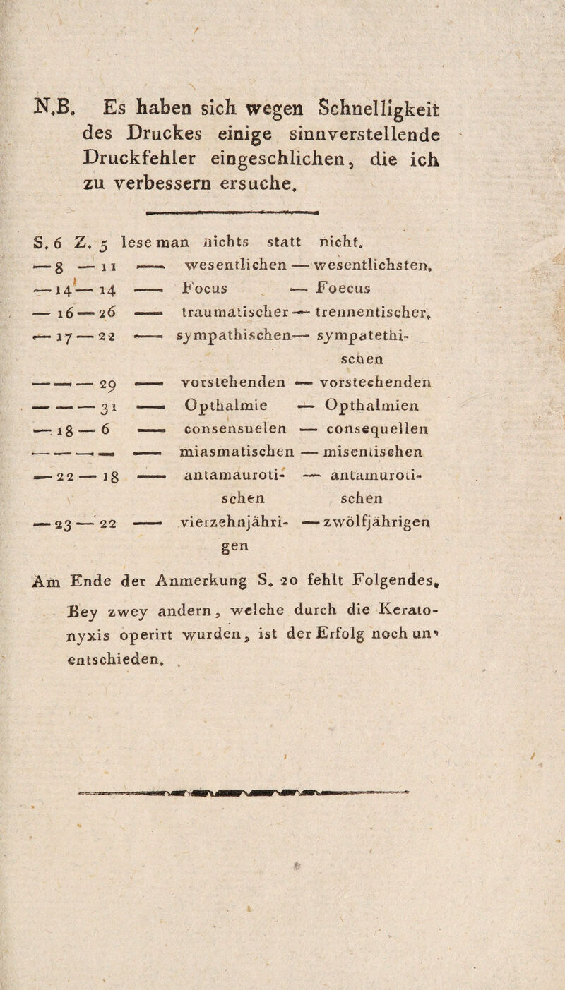 N,B„ Es haben sich wegen Schnelligkeit des Druckes einige sinnverstellende Druckfehler eingeschlichen, die ich zu verbessern ersuche. S, 6 Z, 5 lese man nichts statt nicht. wesentlichen —- wesentlichsten, Focus •— Foecus traumatischer — trennentischer, sympathischen— sympatethi- scoen vorstehenden — vorsteehenden Opthalmie — Opthalmien consensueien — consequellen miasmatischen — misentisehen antamauroti- — antamuröri- schen sehen vierzehnjahri- —zwölfjährigen gen Am Ende der Anmerkung S. 20 fehlt Folgendes, Bey zwey andern, welche durch die Kerato- nyxis operirt wurden, ist der Erfolg nochun entschieden. *— 8 — n - — 14 — 14 - — 16 — 26 — •— 17 — 22 —- — 18 — 6 - — 22 — ig - — 23-—22 -
