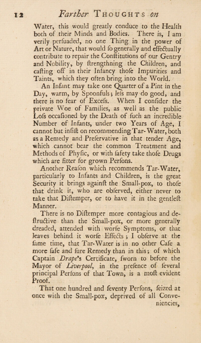 Water, this would greatly conduce to the Health both of their Minds and Bodies. There is, I am verily perfuaded, no one Thing in the power of Art or Nature, that would fo generally and effectually contribute to repair the Conftitutions of our Gentry and Nobility, by ftrengthning the Children, and calling off in their Infancy thofe Impurities and Taints, which they often bring into the World.J An Infant may take one Quarter of a Pint in the Day, warm, by Spoonfuls; lels may do good, and there is no fear of Excefs. When I confider the private Woe of Families, as well as the public Lofs occalioned by the Death of fuch an incredible Number of Infants, under two Years of Age, I cannot but infill on recommending Tar-Water, both as a Remedy and Prefervative in that tender Age, which cannot bear the common Treatment and Methods of Phyfic, or with fafety take thofe Drugs which are fitter for grown Perfons. Another Reafon which recommends Tar-Water, particularly to Infants and Children, is the great Security it brings againft the Small-pox, to thofe that drink it, who are obferved, either never to take that Diitemper, or to have it in the gen tied: Manner. There is no Diftemper more contagious and de- flrudlive than the Small-pox, or more generally dreaded, attended with worfe Symptoms, or that leaves behind it worfe Effedls ; I obferve at the lame time, that Tar-Water is in no other Cafe a more fafe and fure Remedy than in this; of which Captain Drape's Certificate, fworn to before the Mayor of Liverpool, in the prefence of feveral principal Perfons of that Town, is a moll evident Proof. That one hundred and feventy Perfons, feized at once with the Small-pox, deprived of all Conve¬ niences,