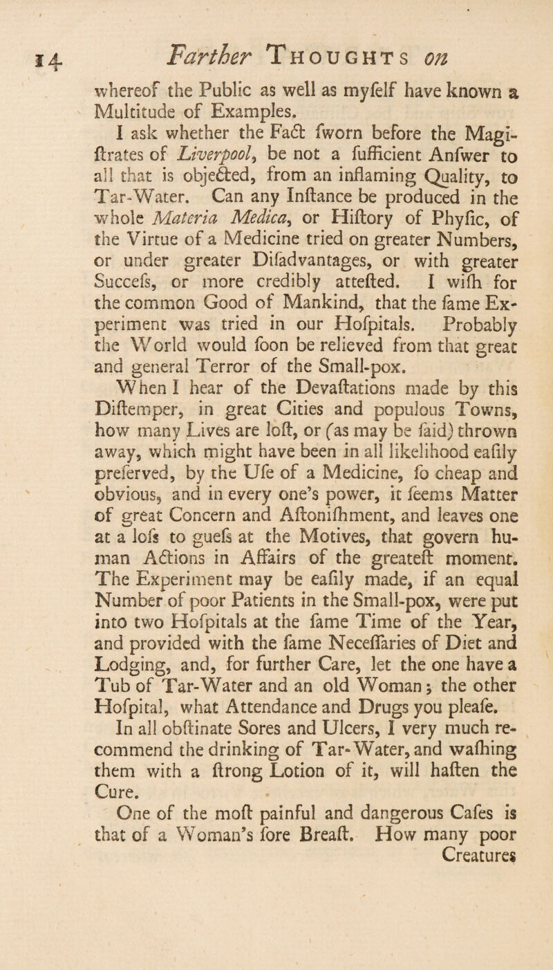 whereof the Public as well as myfelf have known a Multitude of Examples. 1 ask whether the Fad! fworn before the Magi- {lrates of Liverpool, be not a fufficient Anfwer to all that is objected, from an inflaming Quality, to Tar-Water. Can any Inftance be produced in the whole Materia Medica, or Hiftory of Phyflc, of the Virtue of a Medicine tried on greater Numbers, or under greater Difadvantages, or with greater Succefs, or more credibly attefted, I wifh for the common Good of Mankind, that the fame Ex¬ periment was tried in our Hofpitals. Probably the World would foon be relieved from that great and general Terror of the Small-pox. When I hear of the Devaftations made by this Diflemper, in great Cities and populous Towns, how many Lives are loft, or fas may be laid) thrown away, which might have been in all likelihood eaflly preferved, by the Ufe of a Medicine, fo cheap and obvious, and in every one’s power, it feems Matter of great Concern and Aftonifhment, and leaves one at a lofs to guefs at the Motives, that govern hu¬ man Addons in Affairs of the greateft moment. The Experiment may be eaflly made, if an equal Number of poor Patients in the Small-pox, were put into two Hofpitals at the fame Time of the Year, and provided with the fame Neceflaries of Diet and Lodging, and, for further Care, let the one have a Tub of Tar-Water and an old Woman; the other Hofpital, what Attendance and Drugs you pleafe. In all obftinate Sores and Ulcers, I very much re¬ commend the drinking of Tar-Water, and wafhing them with a ftrong Lotion of it, will haften the Cure. One of the mo ft painful and dangerous Cafes is that of a Woman’s fore Breaft. How many poor Creatures