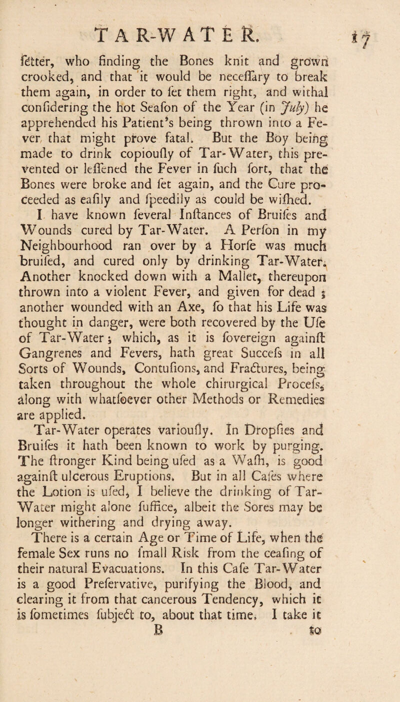 TAR-WATER. if fitter, who finding the Bones knit and grown crooked, and that it would be neceffary to break them again, in order to let them right, and withal confidering the hot Sealbn of the Year (in July) he apprehended his Patient’s being thrown into a Fe¬ ver that might prove fatal. But the Boy being made to drink copioufly of Tar-Water, this pre¬ vented or lelfened the Fever in fuch fort, that the Bones were broke and fet again, and the Cure pro¬ ceeded as eafily and fpeedily as could be wifhed. I have known feveral Inftances of Bruifes and Wounds cured by Tar-Water. A Perfon in tny Neighbourhood ran over by a Horfe was much bruifed, and cured only by drinking Tar-Water; Another knocked down with a Mallet, thereupon thrown into a violent Fever, and given for dead ; another wounded with an Axe, fo that his Life was thought in danger, were both recovered by the Ufe of Tar-Water; which, as it is fovereign againfl Gangrenes and Fevers, hath great Succefs in all Sorts of Wounds, Contufions, and Fradtures, being taken throughout the whole chirurgical Procel% along with whatfoever other Methods or Remedies are applied. Tar-Water operates varioufly. In Dropfies and Bruifes it hath been known to work by purging. The ftronger Kind being ufed as a Wafh, is good againft ulcerous Eruptions, But in all Cafes where the Lotion is ufed, I believe the drinking of Tar- Water might alone fuffice, albeit the Sores may be longer withering and drying away. There is a certain Age or Time of Life, when the female Sex runs no fmall Risk from the ceafing of their natural Evacuations. In this Cafe Tar-Water is a good Prefervative, purifying the Blood, and clearing it Irom that cancerous Tendency, which ic is fometimes fubjedt to, about that time, I take it B $o