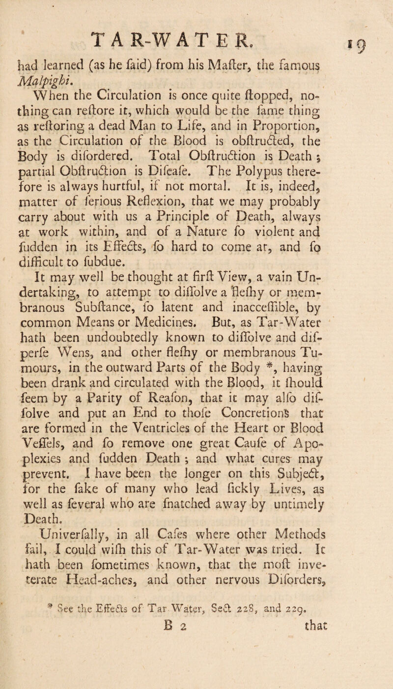 *9 had learned (as he faid) from his Mailer, the famous Malpighi. When the Circulation is once quite (lopped, no- thing can reftore it, which would be the fame thing as reftoring a dead Man to Life, and in Proportion, as the Circulation of the Blood is obftru&ed, the Body is difordered. Total Obftrudlion is Death ; partial Obflru&ion is Difeafe. The Polypus there¬ fore is always hurtful, if not mortal. It is, indeed, matter of ferious Reflexion, that we may probably carry about with us a Principle of Death, always at work within, and of a Nature fo violent and fudden in its Effects, fo hard to come at, and fo difficult to fubdue. It may well be thought at firfl View,.a vain Un¬ dertaking, to attempt to dilfolve a Heffiy or mem¬ branous Subfiance, fo latent and inacceflible, by common Means or Medicines. But, as Tar-Water hath been undoubtedly known to diffolve and dif- perfe Wens, and other flefhy or membranous Tu¬ mours, in the outward Parts of the Body *, having been drank and circulated with the Blood, it ffiould feem by a Parity of Reafon, that it may alfo dif¬ folve and put an End to thole Concretions that are formed in the Ventricles of the Heart or Blood Veffels, and fo remove one great Caufe of Apo¬ plexies and fudden Death ; and what cures- may prevent. I have been the longer on this Subjedl, for the fake of many who lead fickly Lives, as well as feveral who are fnatched away by untimely Death. Univerfally, in all Cafes where other Methods fail, I could wifli this of Tar-Water was tried. It hath been fometimes known, that the molt inve¬ terate Head-aches, and other nervous Diforders, * See the Effects of Tar-Water, Se£i 228, and 229,