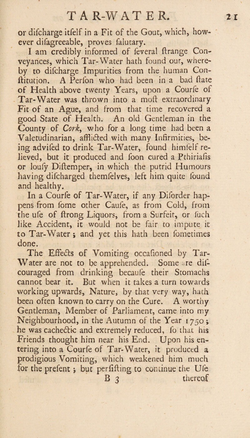 or difcharge itfelf in a Fit of the Gout, which, how¬ ever difagreeable, proves faiutary. I am credibly informed of feveral ft range Con¬ veyances, which Tar-Water hath found our, where¬ by to difcharge Impurities from the human Con- ftitution. A Perfon who had been in a bad ftate of Health above twenty Years, upon a Courfe of Tar-Water was thrown into a moft extraordinary Fit of an Ague, and from that time recovered a good State of Health. An old Gentleman in the County of Cork, who for a long time had been a Valetudinarian, afflicted with many Infirmities, be¬ ing advifed to drink Tar-Water, found himfelf re¬ lieved, but it produced and foon cured a Pchiriafis or loufy Diftemper, in which the putrid Humours having difcharged themfelves, left him quite found and healthy. In a Courfe of Tar-Water, if any Diforder hap¬ pens from fome other Caufe, as from Cold, from the ufe of ftrong Liquors, from a Surfeit, or fuch like Accident, it would not be fair to impute it to Tar-W7ater * and yet this hath been fometimes done. V The Effects of Vomiting occafioned by Tar- Water are not to be apprehended. Some are dii- couraged from drinking becaufe their Stomachs cannot bear it. But when it takes a turn towards working upwards. Nature, by that very way, hath been often known to carry on the Cure. A worthy Gentleman, Member of Parliament, came into my Neighbourhood, in the Autumn of the Year 1750 ; he was cachedtic and extremely reduced, fo that his Friends thought him near his End. Upon his en¬ tering into a Courfe of Tar-Water, it produced a prodigious Vomiting, which weakened him much for the prefent 5 but perfifting to continue the Ufe B 3 thereof