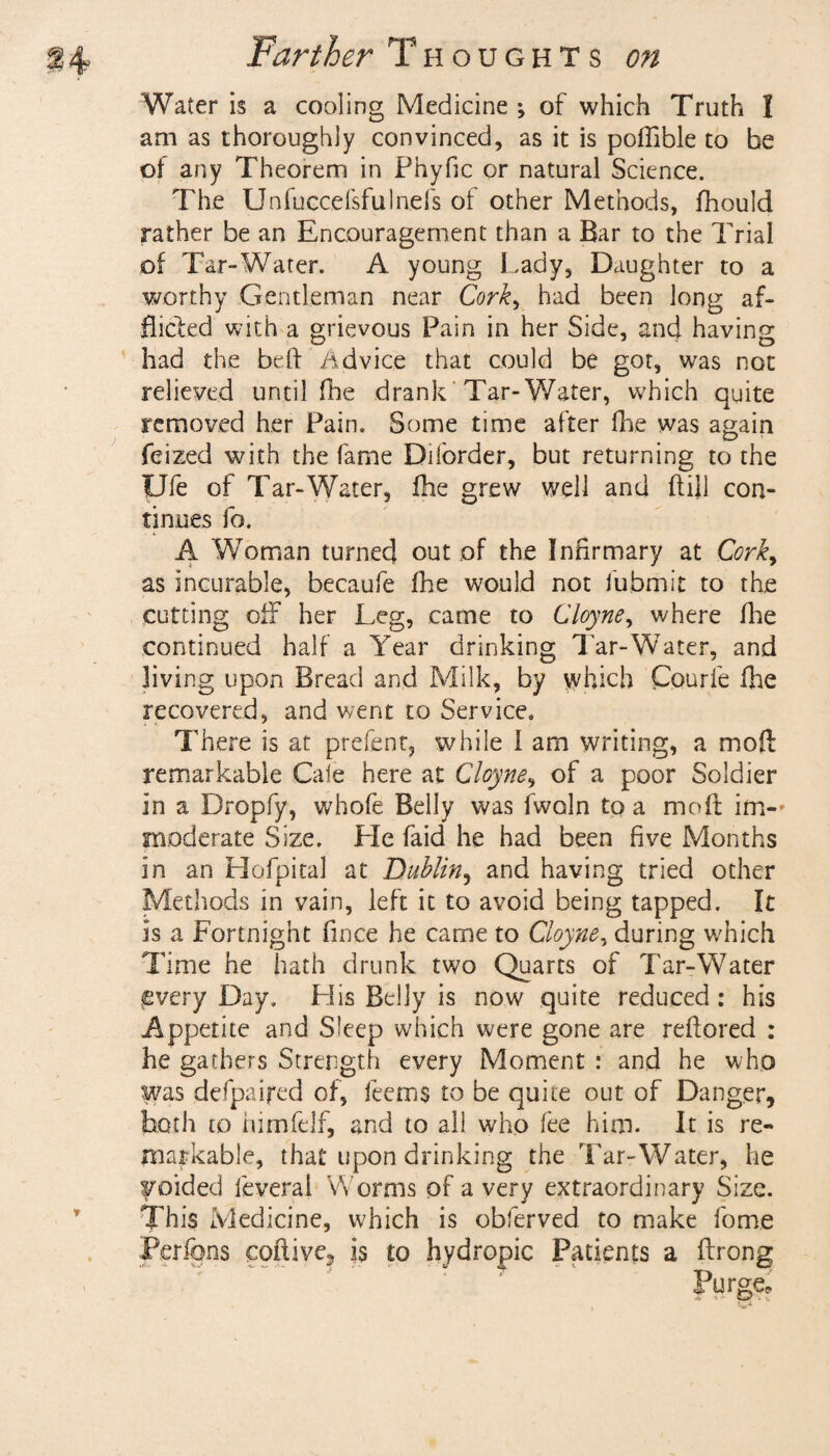 Water is a cooling Medicine *, of which Truth I am as thoroughly convinced, as it is poftible to be of any Theorem in Phyfic or natural Science. The Unfuccefsfulnefs of other Methods, fhould rather be an Encouragement than a Bar to the Trial of Tar-Water. A young Lady, Daughter to a worthy Gentleman near Cork, had been long af¬ flicted with a grievous Pain in her Side, and having had the bed Advice that could be got, was not relieved until (he drank Tar-Water, which quite removed her Pain. Some time after fhe was again feized with the fame Diforder, but returning to the Ufe of Tar-Water, fhe grew well and ftijl con¬ tinues lb. A Woman turned out of the Infirmary at Corky as incurable, becaufe fhe would not iubmit to the cutting off her Leg, came to Cloyne y where fhe continued half a Year drinking Tar-Water, and living upon Bread and Milk, by which Courfe fhe recovered, and went to Service. There is at prefent, while I am writing, a moft remarkable Caie here at Cloyne, of a poor Soldier in a Dropfy, whofe Belly was fwoln to a moft im-» moderate Size. He faid he had been five Months in an Hofpital at Dublin, and having tried other Methods in vain, left it to avoid being tapped. It Is a Fortnight fince he came to Cloyne, during which Time he hath drunk two Quarts of Tar-Water pvery Day. His Belly is now quite reduced: his Appetite and Sleep which were gone are reftored : he gathers Strength every Moment : and he who was defpaifed of, feems to be quite out of Danger, both to himfelf, and to all who fee him. It is re¬ markable, that upon drinking the Tar-Water, he voided feveral Worms of a very extraordinary Size. This Medicine, which is obferved to make fome Perrons coftive, is to hydropic Patients a ftrong