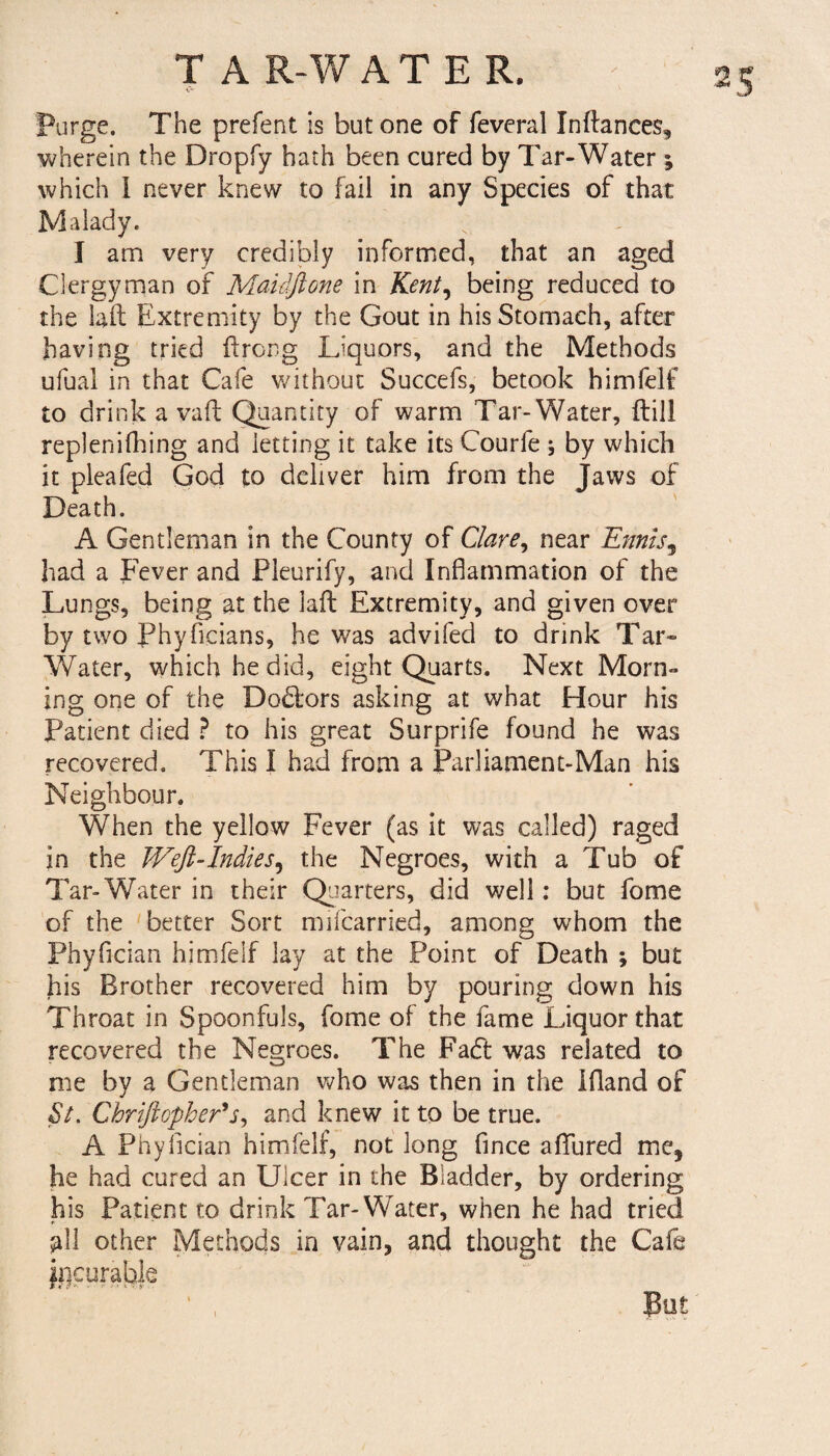 Purge. The prefent is but one of feveral Inftances, wherein the Dropfy hath been cured by Tar-Water ; which I never knew to fail in any Species of that Malady. I am very credibly informed, that an aged Clergyman of Maidftone in Kent, being reduced to the laft Extremity by the Gout in his Stomach, after having tried ftrorg Liquors, and the Methods ufual in that Cafe without Succefs, betook himfelf to drink a vail; Quantity of warm Tar-Water, {till replenifhing and letting it take its Courfe ; by which it pleafed God to deliver him from the Jaws of Death. A Gentleman in the County of Clare, near Ennis, had a Fever and Pleurify, and Inflammation of the Lungs, being at the laft Extremity, and given over by two Phyficians, he was advifed to drink Tar- Water, which he did, eight Quarts. Next Morn¬ ing one of the Doffcors asking at what Hour his Patient died ? to his great Surprife found he was recovered. This I had from a Parliament-Man his Neighbour. When the yellow Fever (as it was called) raged in the Weft-Indies, the Negroes, with a Tub of Tar-Water in their Quarters, did well: but fome of the better Sort mifcarried, among whom the Phyfician himfelf lay at the Point of Death ; but his Brother recovered him by pouring down his Throat in Spoonfuls, fome of the fame Liquor that recovered the Negroes. The Facft was related to me by a Gentleman who was then in the Ifland of St. Chriftopher*j, and knew it to be true. A Phyfician himfelf, not long fince allured me, he had cured an Ulcer in the Bladder, by ordering his Patient to drink Tar- Water, when he had tried all other Methods in vain, and thought the Cafe ^curable ‘ , But