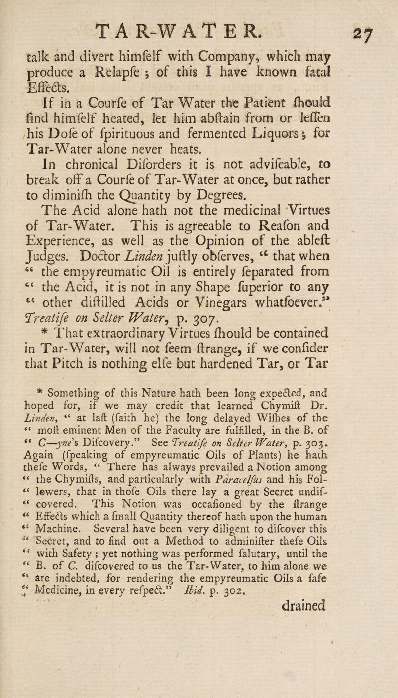 talk and divert himfelf with Company, which may produce a Relapfe ; of this I have known fatal Effeds. If in a Courfe of Tar Water the Patient fhould find himfelf heated, let him abftain from or leflen his Dofe of fpirituous and fermented Liquors; for Tar-Water alone never heats. In chronical Diforders it is not advifeable, to break off a Courfe of Tar-Water at once, but rather to diminifh the Quantity by Degrees. The Acid alone hath not the medicinal Virtues of Tar-Water. This is agreeable to Reafon and Experience, as well as the Opinion of the ablefi: Judges. Doctor Linden juilly obferves, <c that when 46 the empyreumatic Oil is entirely feparated from 4C the Acid, it is not in any Shape fuperior to any cc other diddled Acids or Vinegars whatfoever. Treatife on Seller Water, p. 307. * That extraordinary Virtues fhould be contained in Tar-Water, will not feem ftrange, if we confider that Pitch is nothing elfe but hardened Tar, or Tar * Something of this Nature hath been long expe£led, and hoped for, if we may credit that learned Chymid Dr. Linden, “ at lad (faith he) the long delayed Willies of the “ mod eminent Men of the Faculty are fulfilled, in the B. of “ C—-yne's Difcovery.” See Treatife on Setter Water, p. 303. Again (fpeaking of empyreumatic Oils of Plants) he hath, thefe Words, “ There has always prevailed a Notion among “ the Chymids, and particularly with Paracelfus and his Fol- “ lowers, that in thofe Oils there lay a great Secret undif- covered. This Notion was occafioned by the drange “ EfFetds which a fmall Quantity thereof hath upon the human “ Machine. Several have been very diligent to difcover this u Secret, and to find out a Method to adminider thefe Oils “ with Safety ; yet nothing was performed falutary, until the “ B. of C. difcovered to us the Tar-Water, to him alone we “ are indebted, for rendering the empyreumatic Oils a fafe Medicine, in every refpe£t.>J Ibid. p. 302. drained