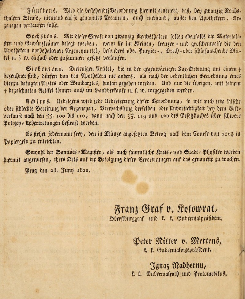 fünftens. Btrb feie befiepenbelBerorbmutg piermtt erneuert, tag, bep jwanjig Reichs« fbafern ©traf?, niemanb ein fo genannte %m\nm, ßuep niemanb, augee ben Wpotpefern, $lr* jmegeti berlaufen foße. v ~ ©ed&StenS. SDlit biefer ©träfe bott jwaniig SteidpStpatern faßen ebenfaßS bie SJtatfmtt* gm unb ©ewürjfrämer belegt werben, wenn fie im meinen, freujer* unb grofebenweifr bie bett ${|30tpWem borbepaltenen Strjenepmittel, befanberS aber purgier *, See#« ober fepfafmaepenbe Sftit* fei 5t. f. w. einfach ober jufammett gefeit berlaufen. Siebenten S. ©Wenigen Slrtilet, bie in bee gegenwattigen fa^Drbuung mit einem t bejeüpnetfanb, bürfen bon ben Sfpotprlem nie anberS, ofS naep bet orbentUdpen Sctorbmmg eines pierju Befugten Erstes ober BunbarjteS, pintan gegeben werben. Unb nur bie übrigen, mit feinem + bejeiepneten flrtifel leimen autp im $anbberlaufe u. f. w. weggegeben werben. Stdb t enS. UebrigenS wirb lebe Itebertretung biefer Serotbmtng, fo wie au dp jtebe falfdpe ober fdpfeepte Serettung ber flr^enepen, SerwedbSfung berfetben ober UnborfidPtigfrit bet) bem @ift- oerlaufe tiadp ben §§• xoo bis no, bann nadp ben §§. 119 unb 120 beS ©efeßbudpeS über fcpwere ^ofijet)#Uebertretungen beftrnft werben. ©S fiepet jebermann frrp, ben in Sßtünje angefegten Setrag naep bem ©ourfe bon 2002 in ^apiergefb ju entridpten. ©owopl ber ©anitatS-SWagifier, all atttp fämmtfidPe ÄreiS * unb ©tabt = typpfller werben piermit angewiefett, ipreS £>rts auf bie Sefolguttg biefer Serorbuungen auf baS genauefie ju wadpen. tprag ben 28, 3ung 1822, grattj @raf r. foiotmt/ :Dberfiburggraf unb f. f. ©ubernialprafibent. tprtet dlittet v. ffiettent?/ I. I. ©uberniafbijepräßbrnt. 9f*a&(jen% f. I. ©uberniafratp unb ^roiomebifnS.