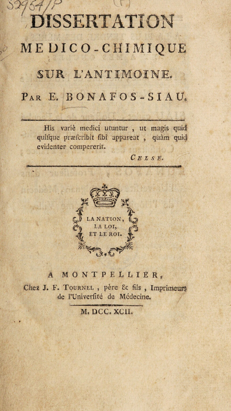 ME DICO-CHIMIQUE SUR I/ANTIMOINE* Par E, BONAFOS-SIAU, His varie medici utuntur , ut magis quid quifque praefcribit flbi appareat > quam quid evidenter compererit. C E Z S E* A MONTPELLfER, Che2 J. F, Tournel , pere U ftls , Imprimeufl de FUniverfite de Medecine» M, DCC» XC1I*