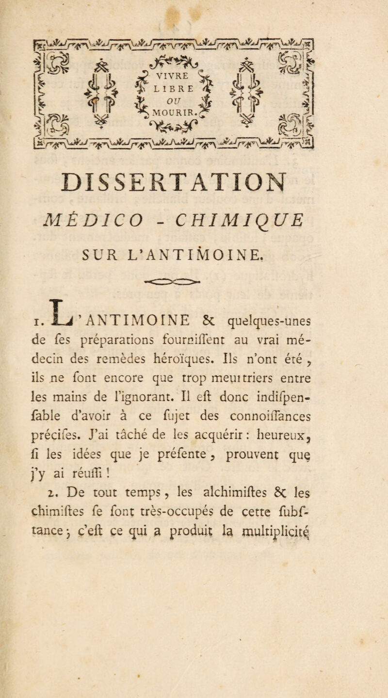 rr^ J j*l £ A Jf 4„“,.i It 7{Q&E i* J 1 W“ * @1 .l^ijL rr^'^^Lr DISSERTATION m£dico - CHIMIQUE SUR L’A N TIM OI NE. i. L ’ANTIMOINE Sc quelques-unes de fes preparations fourniiTent au vrai me- decin des remedes heroiques. Iis n’ont ere ? iis ne font encore que trop meuitriers entre les mains de fignorant. II eft donc indifpen- fable d’avo:r a ce fujet des connoiiTances precifes. J’ai tache de les acquerir: heureux, fi les idees que je prefente, prouvent que )y ai reufTi! z, De tout temps 9 les alchimiftes Sc les chimiftes fe font tres-occupes de cette fubf- tance j ceft ce qui a produit la multiplici^