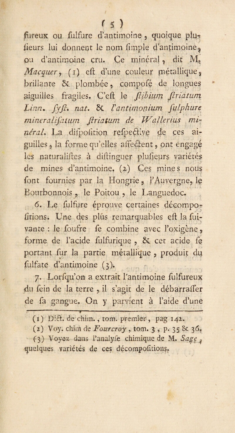 f s ) fureuK ou fulfure d’antimoine 5 quolque p!u^ lieurs lui donnent le nom ftmple d’anpmpine| qu d’antiraaine cru. Ce mineral ? dit M? Mac quer ? (i) eft d’une couleur metallique 3 brillante plombee, compofe de langues piguiiies fragiles. C’eft le ftibium feriatum Linn. fyfii nat. & Vantimonium fulphure miner ali fatum friatum de V/alienus mi¬ ner a L La difpofmon refpedtive de ces ai- guilles 9 Ja for me qifelles afferent 9 pnt engage les naturaliftes a diftinguer plufleurs varietes de mines d’antimoine, (2) Ces mines nous font fournies par la Hongrie ? jp Auvergne, le Eourbonnois , le Poitou 9 le Languedoc. 6. Le fulfure eprouve certaines decompo- firionSo Une des plus remarquables eft la fui- vante : le foufre fe combine avec Foxigene5 forme de 1’acide fulfurique ? & cer acide fe portant fur la partie metallique ? produit du fulfate d’antimoine (3). 7, Lorfqu’on a extrait 1'antimoine fulfureux du fein de la terre «, il s’agit de le debarraffer de fa gangue. On y parvient a Taide d’une - M1 - .. . .. ... ,,, '. (1) Di£L de chim., tom. premier , pag 142. (2) Voy. chim de Fourcroy , tom. 3 , p. 35 & 36«, f3) Voyez dans Fanalyfe chimique de M. Sage ^ quelques varietes de ces decompolitionso