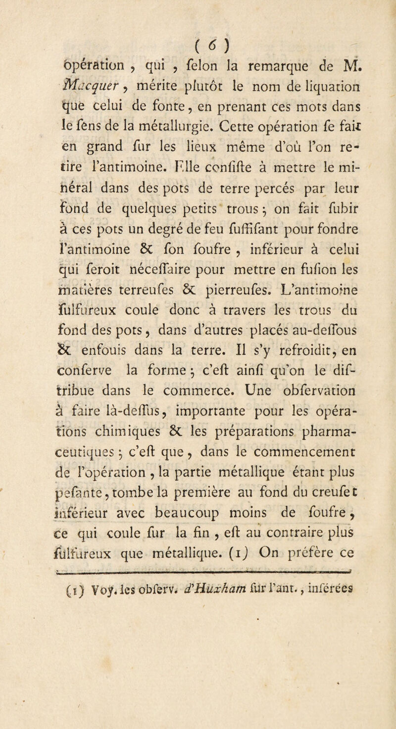 bperation , qui , felon la remarque de M. Macquer , merite plutor le nom de liquation ‘que celui de fonte, en prenant ces mors dans le fens de la metallurgie. Cette operation fe faii en grand fur les lieux meme d’ou Fon re¬ ti re Fantimoine. F,lle conlille a mettre le mi- neral dans des pots de terre perces par leur fond de quelques petits trous j on fait fubir a ces pots un degre de feu fufHfant pour fondre Fantimoine fon foufre , inferieur a celui qui feroit necelTaire pour mettre en fufion les maderes terreufes & pierreufes. Ifantimoine fulfureux coule donc a travers les trous du fond des pots, dans d’autres places au-delTous & enfouis dans la terre. II s’y refroidit, en conferve la forme \ c’eft ainfi qu’on le dif- tribue dans le commerce. Une obfervation a faire la-deffus, importante pour les opera- fions chimiques & les preparations pharma- ceutiques \ c’eft que, dans le commencement de Foperation , la partie metallique erant plus pefante, tombe la premiere au fond du creufet inferieur avec beaucoup moins de foufre, ce qui coule fur la fin , eft au contraire plus fulfureux que metallique. (ij On prefere ce _ ^_____._i (i) Yoy.les obferv. (THuxhatn furfant., inferees