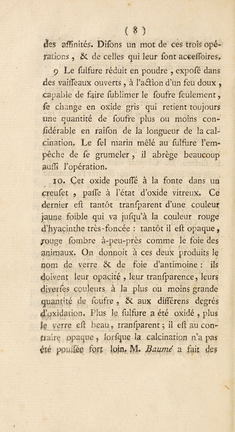 des affinites. Difons un mot de ces trois ope-* rations 9 &. de celles qui leur font acceffoires* 9 Le fulfure reduit en poudre 9 expofe dans des vaiiTeaux ouverts, a l’a£Hon d’un feu doux , capable de ftftre fublimer le foufre feulement ? fe change en oxide gris qui retient toujours une quanti te de foufre plus ou moins con- liderable en raifon de la longueur de la cal- cinationo Le fel marin mele au fulfure fem- peche de fe gmmeler 9 il abrege beaucoup audi Toperation* io. Cet oxide poufte k la fonte dans un creufet 9 paffe a 1’etat d’oxide vitreux. Ce dernier eft tantot tranfparent d’une couleur jaune foible qui va jufqua la couleur rouge dftiyacinthe tres-foncee : tantot il eft opaque, /ouge fombre a-peu-pres comme le foie des animaux. On donnoit a ces deux produits le nom de verre Sc de foie d’antimoine : iis doivent leur opacite 9 leur tranfparence, leurs diyerfes couleurs a la plus ou moins grande X quanti te de foufre 9 8c aux differens degres d!$xidadpn, Plus le fulfure a ete oxide 9 plus J| yerre eft beau 9 tranfparent 5 il eft au con¬ traire opaque 9 forfque la calcination rfa pas fQ?t Ipin?. JVL Baiimt a fait dei