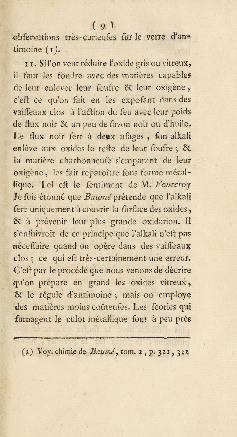 obfervations tres-curieu les fur le verre cPa$* timoine (i). 11. SiFon veut reduire Foxide gris ou vitreux, il faut les fondre avec des maneres capables de leur enlever leur foufre & leur oxigene , c’eft ce qifon fait en les expofant dans des vailleaux clos a Fa&ion du feu avec leur poids de flux noir & un peu de favon noir ou d’huile. Le fiux noir fert a denx nfages , fon alkali enleve aux oxides le refte de leur foufre *7 6C la matiere charbonneufe s’emparant de leur oxigene , les fait reparoitre fous foraie metal¬ lique. Tei ed: le fentiment de JVL Fourcroy Je fuis etonne que Baume pretende que falkali fert uniquement a couvrir la furface des oxides, & a prevenir leur plus grande oxidatioo. II s’enfuivroit de ce principe que F alkali n?eft pas ndceffaire quand on opere dans des vaiffeaux clos y ce qui eft tres-certainement une erreur* C’eft par le procede que nous venons de decrire qifon prepare en grand les oxides vitreux, & le regule dkmrimoine $ mais on employe des maderes moins couteufes. Les fcories qui furnagent le culot metallique foot a peu pres (?) Voy. chiinie de- Baume, tom. 2 f p. 321, yn