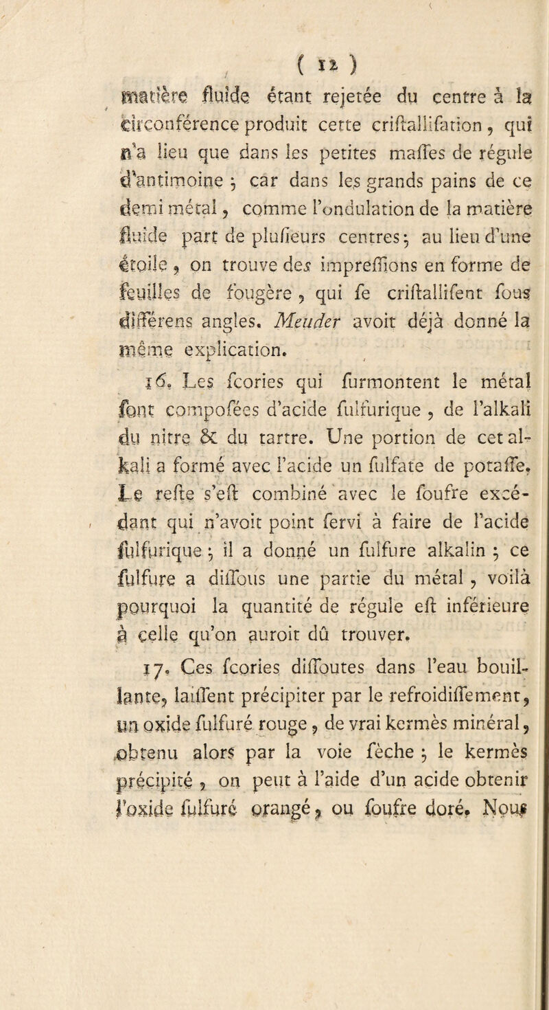 re fluide erant rejetee du eentre a Ia circonference produit certe criflallifation , qui na lien que dans les petites mades de regule d'antimoine , car dans les grands pains de ce demi metal, comme Fondulation de la matiere fluide part de plufieurs centres^ aulieud’une itoije ? on trouve des imprefllons en forme de feuilles de fougere , qui fe criftailifeot fous differens angles. Mcuder avoit deja donne la me me explication. 16* Les fcories qui furmontent le meta! foilt compofees d’acide fuirurique , de i’alkali du nitre & du tartre. Une portion de cetaL i ‘ kali a forme avec Facide un fulfate de potaile. Le refte s’e(l combine avec le foufre exce¬ dant qui rfavoit point fervi a faire de Facide fulfurique ^ il a donne un fulfure alkalin ; ce fulfure a ditibus une partie du metal ? voila pourquoi la quantite de regule eft inferieure p cellc qifon auroit du trouver. 17» Ces fcories difloutes dans Feau bouib lante? lailTent precipiter par le refroidiflement, im oxide fulfure rouge ? de vrai kermes mineral 9 ofafenu alors par la voie feche le kermes precipite ? on peut a Faide d’un acide obtenir floxide fulfure orange ? ou foufre dore? Nou$