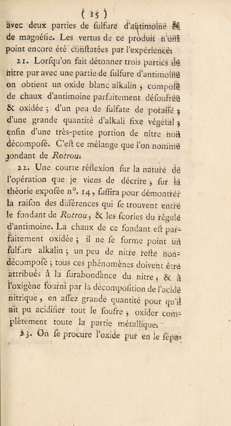 avec deux parties de fulfure cPa^timdlne §t de magnelie. Les vertus de ee produit rfiMIi point encore ete cbnfhtees par 1’expdrieriee: 2.1. Lorfquon fait detonner trois parties M hitre puravec une partie de fulfure dantimoiBg on obdent un oxide blanc aikalin j compoffi de chaux dantimoine parfaitement defoufrii & oxidee j d’un peu de fulfate de potaffe 5 dune grande quantite dalkali fixe vegefal 3 enfin dune tres-petite portion de nitre hoft decompofe. G eft ce inelange que 1 ori norrirri^l .jondant de Rotrom -v .. 2 2. Une courte reflexion fur la nature de 1’operation que je viens de decrire , fur k theorie expofee n • fuflira pour demontrer la raifon des diiierences qui fe trouvent en ere le fondarlt de Rotrou, & les fcories du feguid d’antimoine. La chaux de ce fondant eft pai- faitement oxidee ; il ne fe forme point uft fulfure aikalin 5 un peu de nitre refte hoh- decompofe ; tous ces phenomenes doivent et re attribues a la furafaondance du nitre. 3z a foxigene fourni par la decompofition de 1’acide nitrique, en aflez grande quantite pour qtfil ait pu acidifier tout le foufre , oxider cofn- pletement toute la partie metallique-.- i j. On fe procure foxide pur en le fepSa