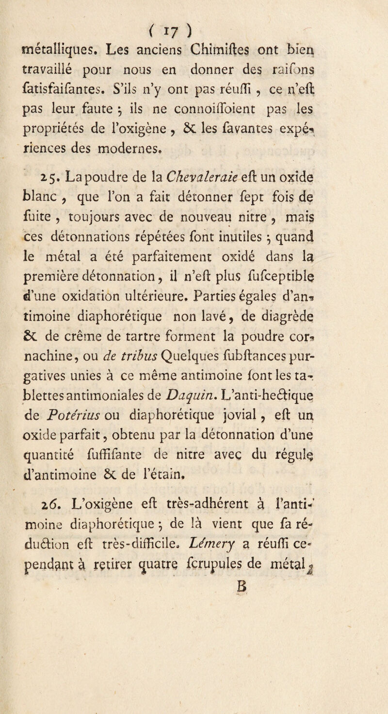 metalliques. Les anciens Chimiftes ont blen travaille pour nous en donner des raifons fatisfaifantes. S’ils n’y ont pas reufti , ce n’eft pas leur faute 5 iis ne connoiftoient pas les proprietes de Toxigene , & les favantes expe^ riences des modernes, 25. Lapoudre de la Chevaleraie eft un oxide blanc ? que l’on a fait detonner fept fois de fuite , toujours avec de nouveau nitre ? mais ces detonnations repetees font inutiles 5 quand le metal a ete parfaitement oxide dans la premiere detonnation, il n’eft plus fufceptibie d’une oxidation ulterieure. Parties egales d’an^ timoine diaphoretique non lave , de diagrede &C de ereme de tartre forment la poudre cor?» nachine, ou de tribus Quelques fubftances pur- gatives unies a ce meme antimoine font les ta~. blettesantimoniales de Daquin. L’anti-he£tique de Poterius ou diaphoretique jovial, eft un oxide parfait, obtenu par la detonnation d’une quantite fuffifante de nitre avec du regule cTantimoine bc de 1’etain. 26. L’oxigene eft tres-adherent a Tanti-’ moine diaphoretique j de la vient que fa re- du&ion eft tres-difficile» Lemery a reufti ce- pendant a mirer quatre fcrupules de metal j B