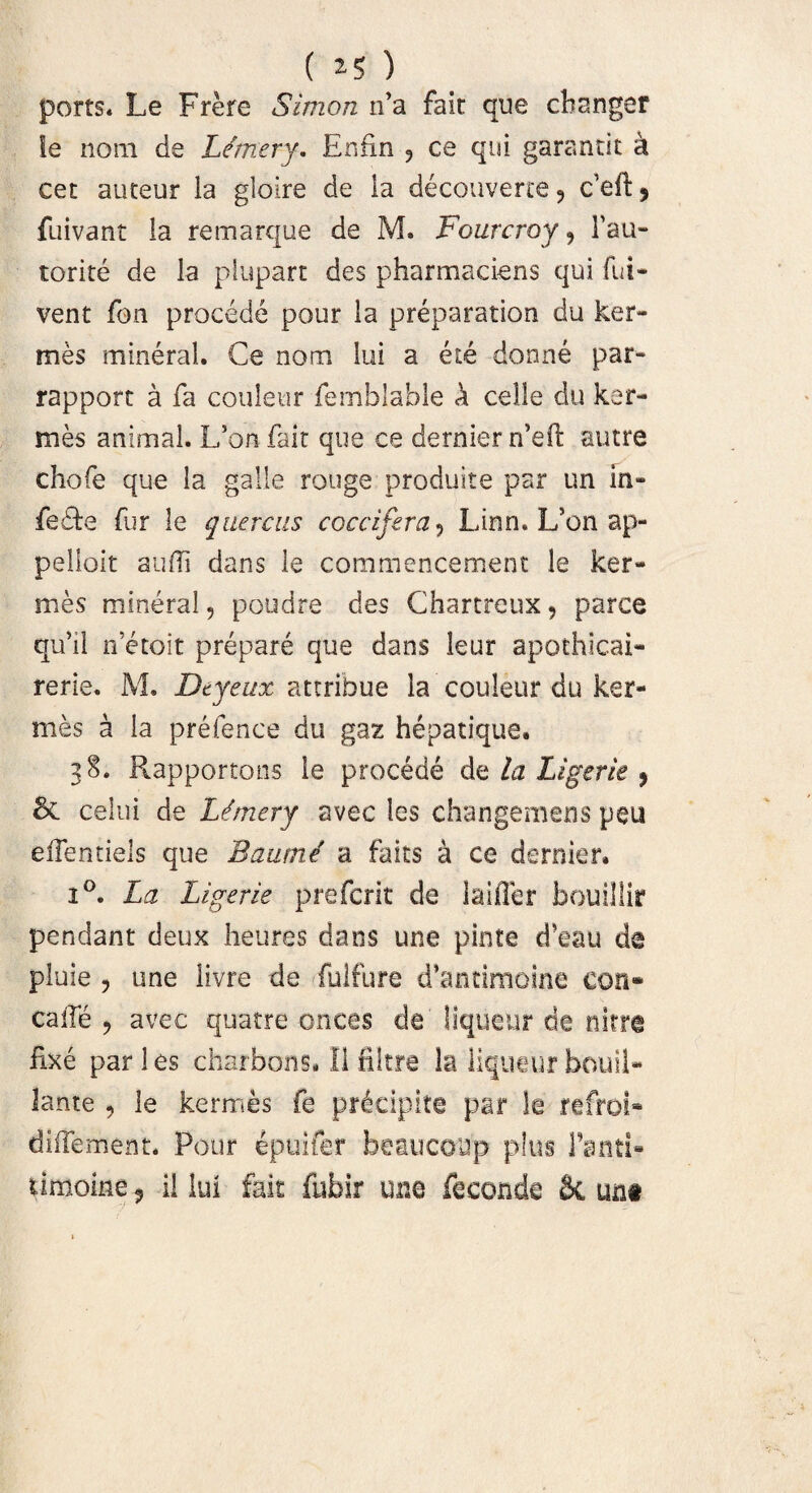 ( ) ports. Le Frere Simon tTa fait que changer le noni de L/rnery. Enfin , ce qui garantit a cet auteur ia gloire de ia decouverce 9 c’eft ? fuivant la remarque de M. Fourcroy, Tau- torite de la piupart des pharmaciens qui fui- vent fon procede pour la preparation du ker- mes mineral. Ce nom lui a e te donne par- rapport a fa couleur femblable k celle du ker- mes animal. L’on fait que ce dernier rdeft autre chofe que la galle rouge produite par un in- fe&e fur le quercus coccifira 5 Linn. L’on ap- pelloit audi dans le commencement le ker- mes mineral, poudre des Chartreux, parce quil netoit prepare que dans leur apothicai- rerie. M. Dtyeux attribue la couleur du ker- mes a la prefence du gaz hepatique» 38. Rapportons le procede la Ligerie $ & celui de L<?mery avec les changemens peu effentiels que Baume' a faits a ce dernier. i°. La Ligerie pre ferit de laifier bouillir pendant deux heures dans une pinte d*eau de pluie , une livre de fulfure d’antimoine con» calle ? avec quatre onces de liqueur de nitra fixe par 1 es charbons. II filtre la liqueur bouii- lante , le kermes fe prieipite par le refroi- diffament. Pour epuifer beaucoup plus Tanti» timoine , il lui fait fubir une feconde Sc unt
