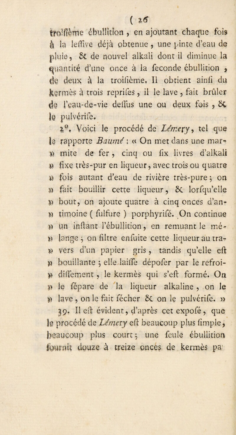 ( 2.6 tfQlfi&me ^buUitipn ? en ajoutant chaque fois 4 ia lefilve deja obtenue , une pinte d’eau de p]uie, $£ de nouvel aikali dont ii diminue la ^uantite d5une once a ia feconde ebuilition , d@ deux; a la troificme. Ii obdent ainii du tarmes a trois reprifes, ii le lave , faic bruler feau-de-vie deffus une ou deux fois , 1§ pulverife* 2-, Voici le procede de Limety, tel que le rapporte Baumi : c< On met dans une mar-* p mite de fer, cinq ou lix livres d’alkali P fixe tres-pur en liqueur, avec trois ou quatre p fois atitant d’eau de riviere tres-pure, on p fait bouillir cette liqueur 9 Sc lorfqifeile p bout, on ajoute quatre a cinq onces d’an« p timoine ( fulfure ) porphyrife. On continue p un indant Fehullition, en remuant le me- Jange $ on filtre enfuite cette liqueur au tra- P vers d\m papier gris , tendis qu’elle eft p bouillante $ elle laiiTe depofer par le refroi- p diffement , le kermes qui s’eft forme. On p le fepare de la liqueur alkaline , on le p lave 9 onle fait fecher &C on le pulverife. » §9. II eft evident, d’apres cet expofe, que Jg procede de Lirnny eft beaucoup plus (imple, beaucoup plus court \ une feule ebuilition Iburnit douze a treize onces de kermes pa:
