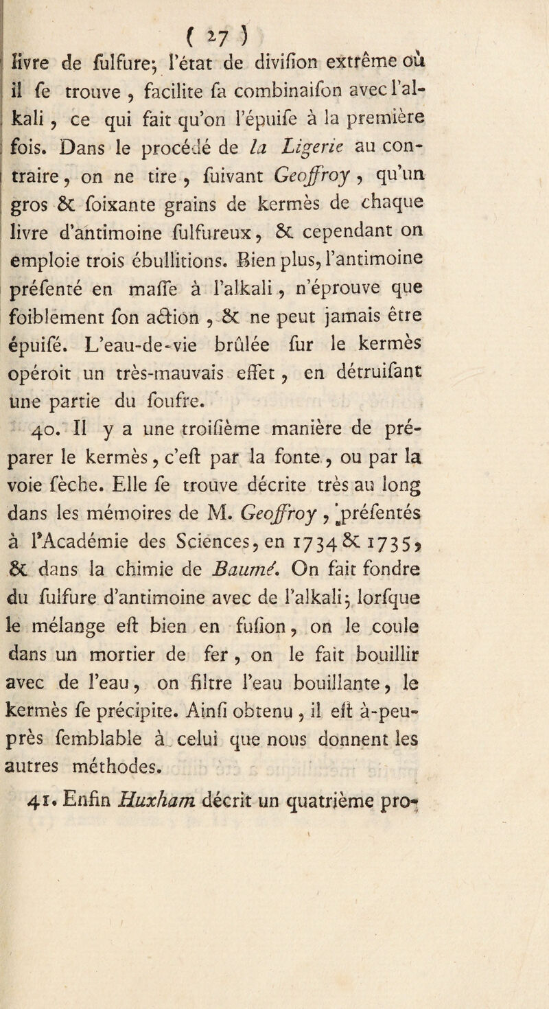 livre de fulfure^ letat de divifion extreme ou il fe trouve , facilite fa combinaifon avec l’al- , kali , ce qui fait qu’on 1 epuife a ia prerniere ; fois. Dans le procede de la Ligerie au con- i traire , on ne tire , fuivant Geoffroy , qu’un gros 6c foixante grains de kerrr.es de chaque livre d’antimoine fulfureux, 6c cependant on emploie trois ebullitions. Bien plus, 1’antimoine prefente en mafie a 1’alkali, n’eprouve que foiblement fon a£Hon , &C ne peut jamais etre epuife. L’eau-de~vie brulee fur le kermes operoit un tres-mauvais effet, en detruifant une partie du foufre. 40. Ii y a une troifieme maniere de pre- parer le kermes, c’eft par la fonte , ou par la voie feche. Elie fe trouve decrite tres au long dans les memoires de M. Geoffroy , j>refentes a TAcademie des Sciences, en 1734 1735^ &C dans la chimie de BaumL On fait fondre du fulfure d’antimoine avec de 1’alkali 3 lorfque le melange efl bien en fuiion, on le coule dans un mortier de fer , on le fait bouillir avec de Feau, on filtre 1’eau bouillante, le kermes fe precipite. Ainfi obtenu , il eft a-peu- pres femblable a celui que nous donnent les autres methodes. 41, Enfin Huxham deerit un quatrieme pro-