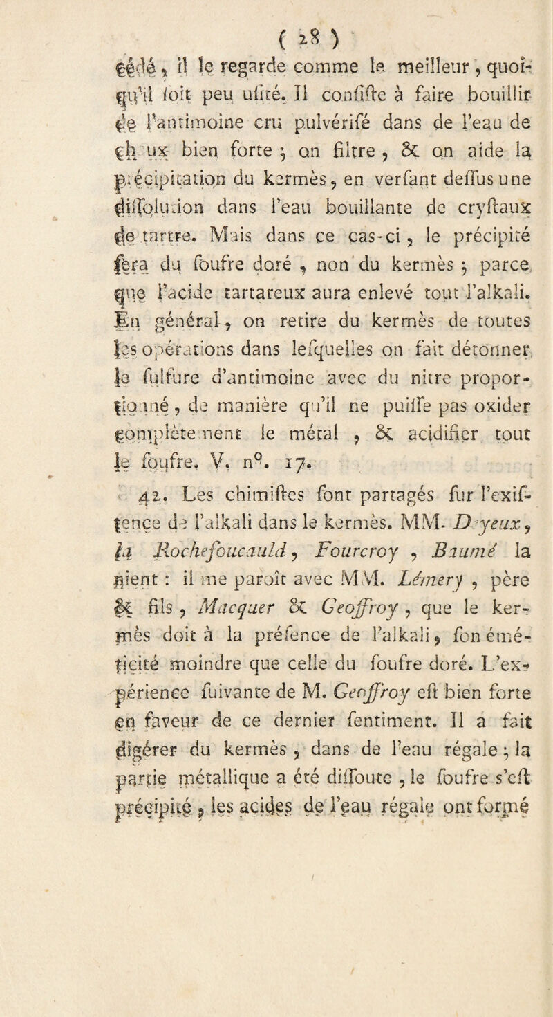 ( i* > §4d4* H le regar de comme le meilleur, q-uoir fpfil iqit peu ulice. Ii condite a fairn bouillir fan timoine cru pu!verite dans de l’eau de dpux bien forte ^ on fiitre ? 8c on aide ia Bieoipitation du kermes, en verfant deffusune diifoludon dans 1’eau bouillante de cryftaux tartre, Mais dans ce cas-ci 5 le precipite |bra du foufre dore , non du kermes } parce ane 1’acide tarcareux aura enleve tout 1’alkali. En g6n£ral ? on retire du kermes de toutes Jes operations dans lefquelles on fait detonner {e Fulture d’antimoine avec du nitre propor- |io ine , de maniere qu*il ne puilfe pas oxider gomplete nent le metal ? Se acidifier tput Je fpqfre, V- n°. 17. 42. Les chimiftes font partages fur 1’exif- fenee de falkali dans le kermes. MM- D yeux ? £4 Rochefoucauld, Fourcroy 9 Biumd la $ient : il me paroit avec MM. Lernerj , pere fils ? Maequer St Geojfroy , que le ker- jnes doit a la prefence de 1’alkali 9 Fon eme- ficite moindre que celle du Foufre dore. Lex-? perienee Fuivante de M. Geojfroy eft bien forte §n faveur de ce dernier fentiment. II a fait $ig£rer du kermes , dans de 1’eau regale \ la parde metallique a ete dilloute , le foufre s’efl preeipue P les addes de 1’ea.u regale ont forme