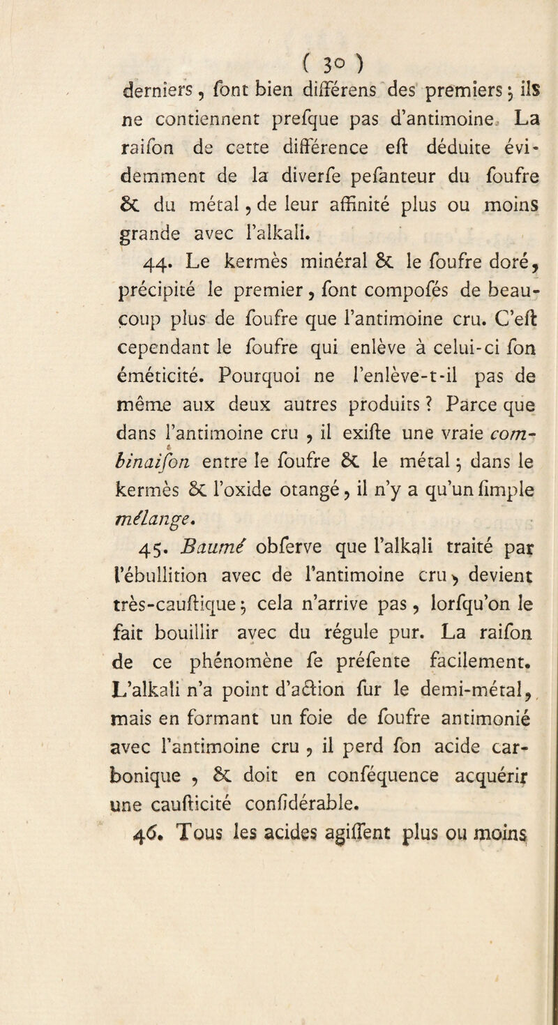 ( 3° ) dernlers , font bien dilferens des premiers \ iis ne contiennent prefque pas d’antimoine La raifoa de cette difference eft deduite e vi- demment de la diverfe pefanteur du foufre di du metal, de leur affinite plus ou moins grande avec 1’alkali. 44. Le kermes mineral & le foufre dore, precipite le premier, font compofes de beau- coup plus de foufre que 1’antimoine cru. C’eft cependant le foufre qui enieve a celui-ci fon emeticite. Pourquoi ne 1’enleve-t-il pas de meme aux deux autres produits ? Parce que dans 1’antimoine cru , ii exifte une vraie com- A binaifon entre le foufre Si le metal $ dans le kermes di 1’oxide otange? il ny a qu’unlimple milange. 45. Baume obferve que 1’alkali traite par lebullition avec de 1’antimoine cru> devient tres-cauftique 5 cela n’arrive pas, lorfqu’on le fait bouillir avec du regule pur. La raifon de ce phenomene fe prefente facilement. L’alka!i n’a point d’adion fur le demi-metal, mais en formant un foie de foufre antimonie avec 1’antimoine cru , il perd fon acide car¬ bonique , doit en confequence acquerir une caufticite confderable. 46. Tous les acides agiffent plus ou moins