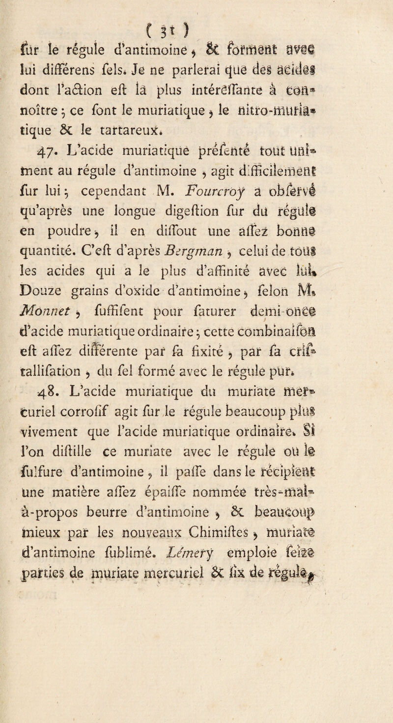 fur !e regule d’antimoine * & 9Vi§ lui differens fels* Je ne parlerai cjue de§ addiS dont Fa&icrn efl la plus interdTante a Gaa® noitre 5 ce font le muriaticae * le flitro-ffludi® tique le tartareux* 47. Ifacide muria tique prefente touf ual® tnent au regule d’antimoine ^ agit difficilemetli fur lui cependant M. Fourcrof a obj&fvi qffapres une ionguc digeflion fur du regilli en poudre > il en diffout une affez boMi quantite. Ceft d’apres Bergman 5 celui de tolli les addes qui a le plus d’affinite avec lliU Douze grains doxide d’antimoine5 felon M» Monnet , fuffifent pour faturer deini on€§ d’acide muriatique ordinaire^ cette combinaifoft eft affez differente par fa fixite > par fa crif® tallifation j du fel forme avec le regule pun 48. L’acide muriatique du muriate mef® curiel corrofif agit fur le regule beaucoup pini vivement que Facide muriatique ordinaire* SI Fon diflille ce muriate avec le regule oli It fulfure d’antimoine , il paffe dans le recipient Une matiere affez epaiffe nommee tres^iflal* a-propos beurre d5antimoine ^ & beaUGoug mieux par les nouveaux Chimilles * 'rnuriatt d’antimoine fublime* Limery emploie feiit parties de muriate mercurie! $£ lix de reguli^