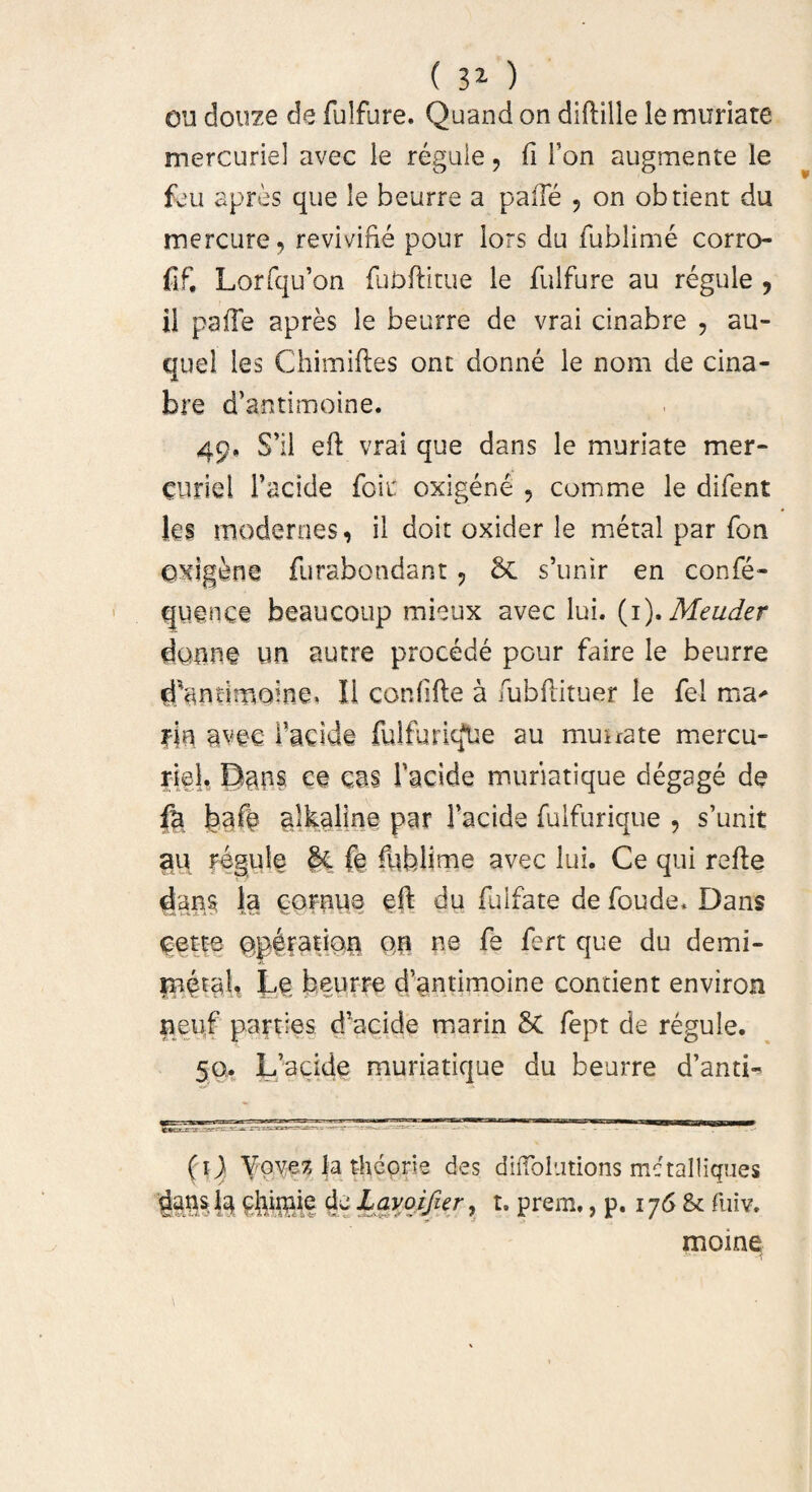 ( 3* ) ou douze de fulfure. Quand on diftille le muriate mercurie! avec le regule, fi Fon augmente le feu apres que le bcurre a palle , on obtient du mercure, revivibe pour lors du fublime corro- fif, Lorfqu’on fubftitue le fulfure au regule , il paile apres le beurre de vrai cinabre , au- quel les Chimiftes ont donne le nom de cina¬ bre d’antimoine. 49. S’il eft vrai que dans le muriate mer¬ curie 1 1’acide foit oxigene , comme le difent Jes modernes, il doit oxider le metal par fon exigine furabondant , Sc s’unir en confe- quence beaucoup mieux avec lui. (1), Meuder daune un autre procede pour faire le beurre d^ntimoine. Ii confide a fubbituer le fel ma* fin avec Facide fulfurkfUe au mu ira te mercu¬ rie!. Daps. ce eas faci de muriatique degage de fa bafe alkaline par Facide fulfurique , s’unit au regule &L fe biblime avec lui. Ce qui refte dans l,a Qornua eft du fulfate de foude. Dans eetfe §p|ratiQ£ qh ne fe fert que du demi- inetali Le beurre d’antimoine concient environ tieu.f parties d'acide marin 5c fept de regule. 50. L’acide muriatique du beurre d’antL (1) Vovez la theorie des diiTohitions metalliques dans ia ejugiie de Layojtfur, t. prem,, p. 176 & fuiv. mome