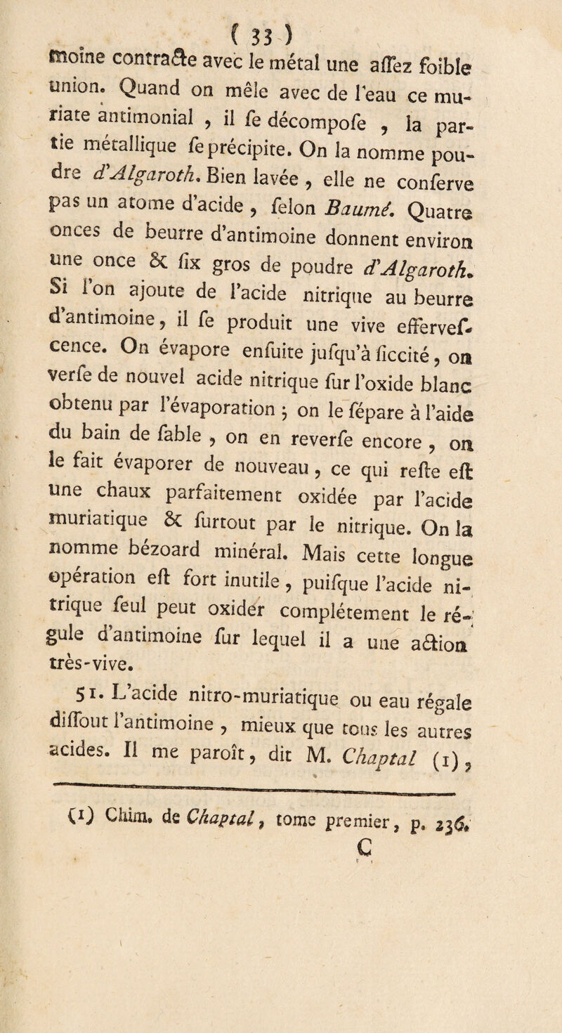 tnoine contrade avec le metal une aftez foible Union* Quand on mele avec de Teau ce mu- riate amimonial ? il fe decompofe , Ia par- tie metallique feprecipite. On la nomme pou- dre dAlgaroth* Bien lavee , elle ne conferve pas un atome d’acide , felon Baumi. Quatre onces de beurre d’antimoine donnent environ une once St fix gros de poudre d'Algaroth» Si 1 on ajoute de 1’acide nitrique au beurre cTantimoine, il fe produit une vive eftervef- cence. On evapore enfuite jufqu’a ficcite, on verfe de nouvel acide nitrique fur 1’oxide blanc obtenu par 1 evaporation 5 on le fepare a 1’aide du bain de fable ? on en reverfe encore ? oa le fait evaporer de nouveau, ce qui refte eft une chaux parfaitement oxidee par 1’acide muriatique St furtout par le nitrique. On Ia nomme bezoard mineral. Mais cette longue operation eft rort inutile 7 puifque facide ni- trique feul peut oxider completement le re¬ gule dantimoine fur lequel il a une adioa tres-vive. 51. Ifacide nitro-muriatique ou eau regale diflout 1 antimoine ? mieux que tous les autres acides. II me paroit, dit M. Chaptal (1), (0 Chim. de Chaptal 9 tome premier, p, z}6* C