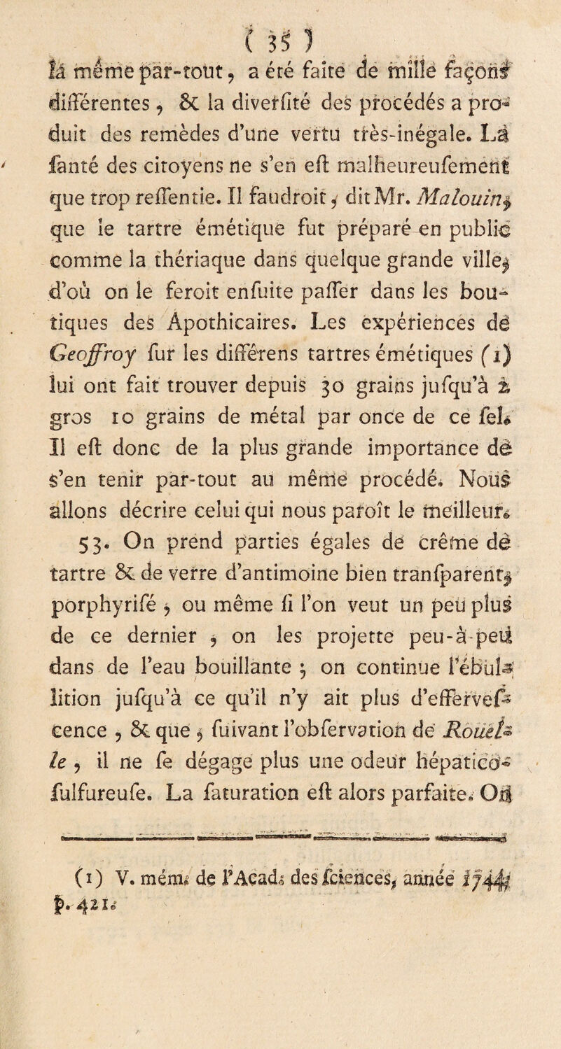 Ia memepar-tout, a ete faite de mille fa^on# differentes, & ia divetfite des procedes a pro duit des remedes d’une vertu tres-inegale. La fante des citoyens ne s’en eft rnalheureufement que trop reffentie. 11 faudroit, ditMr. Malouirij> que le tartre emetique fut prepare en pubiic comme la theriaque dans quelque grande ville$ d’ou on le feroit enfuite paffer dans les bou- tiques des Apothicaires. Les experiences de Geoffroy fur les diffetens tartres emetiques (1} lui ont fait trouver depuis 30 grains jufqffa % gros 10 grains de metal par once de ce feU II eft donc de la plus grande importance d& s’en tenir par-tout au meriie procede* Noiis allons decrire ceiui qui nous paroit le rneilleur» 53. On prend parties egales de ereme de tartre & de verre d’antimoine bien tranfparent| porphyrife * ou meme li l’on veut un peu plus de ce dernier 5 on les projette peu-a peii dans de Feau bouillante $ on continue Febufs lition jufqffa ce qu’il n’y ait plus d’effervef^ cence , & que 5 fuivant Fobfervation de RoueU le ? il ne fe degage plus une odeur hepatica* fulfureufe. La faturation eft alors parfaite, 04 (1) V. miau de 1’Acad; des fciences, annee i; i-42u