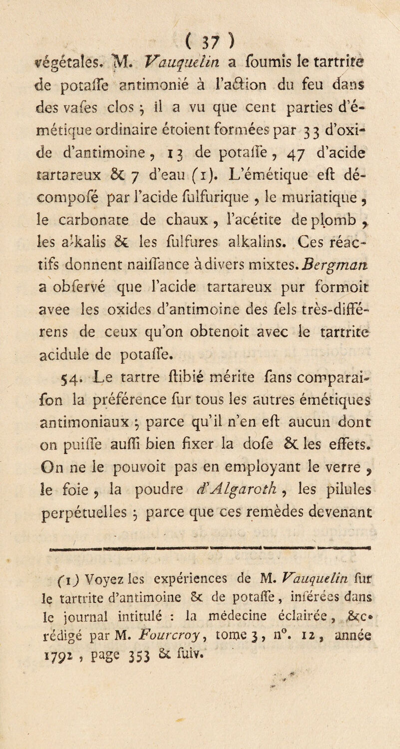segetales, M. Vauqiulin a foumis le tartriie de potalTe antimonie a ra&ion du feu dans des vafes clos \ il a vu que cent parties d e- metique ordinaire etoient fornices par 3 3 d’oxi- de d’antimoine, 13 de potalfe , 47 d’acide tartareux St 7 d’eau (i). L’emetique eft de- compofe par Tacide fulfurique , le muriatique ? le carbonate de chaux , 1’acetite de plomb r les a’kalis &L les fulfures alkalins. Ces reae- tifs donnent naiflance adivers mixtes. Bergrrian a obferve que 1’acide tartareux pur formoit avee les oxides d’antimome des fels tres-diffe- rens de ceux qu’on obtenoit avee le tartrite acidule de potalfe. 54. Le tartre ftibie merite fans comparai- fon la preference fur tous les autres emetiques antimoniaux \ parce qu’il n’en eft aucun dont on puiffe aulfi bien fixer la dofe 6c les effets. On ne le pouvoit pas en employant le verre ? le foie 9 la poudre d'Algaroth , les pilules perpetuelles 3 parce que ces remedes devenant timi ■— id**»*i«4t rmmammmaaamm fcu i (1) Voyez les experiences de M. Vauqudin fur le tartrite d’antimoine & de potalfe, inferees dans le journal intitule : la medecine eclairee, &o redige par M. Fourcroy, tome 3 , n°. 12, annee 1792 , page 353 St fuiv.