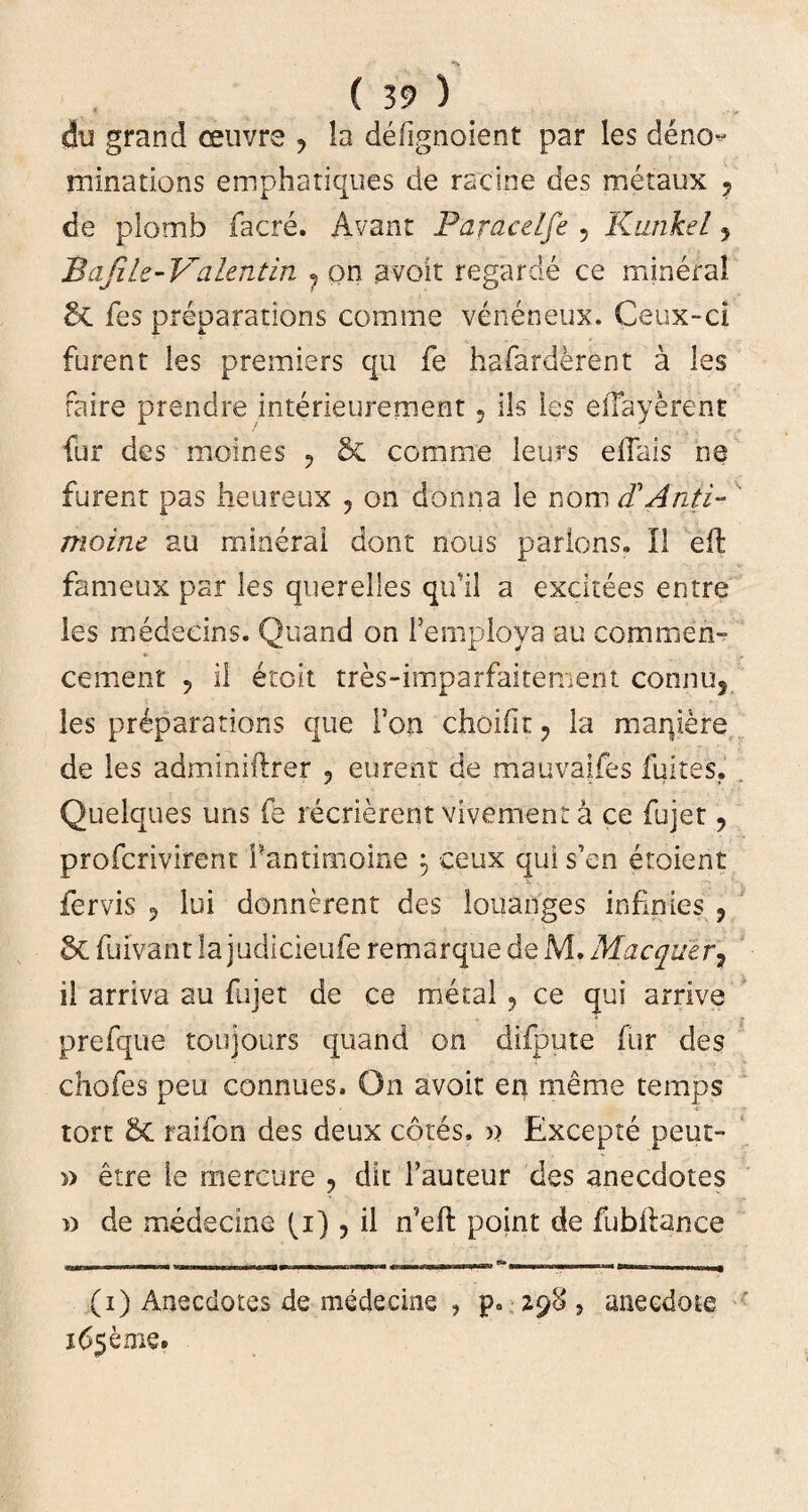 du grand ceuvre , !a deiignoient par les deno^ minations emphatiques de rscine des metaux ? de plomb facre. Avant Paracelfe , Kunkel 5 Bajih- Valentin 7 on avoit regarde ce mineral & les preparations comme veneneux. Ceux-ci furent les premiers qu fe hafarderent a les raire prendre interieurement 9 iis les eflayerent fur des moines ? Se comme leurs elTais ne furent pas heureux ? on donna le nom d'Anii- moine au mineral dont nous parlons. II eft fameux par les querelles qifil a excitees entre les medecins. Quand on Pemplova au commen- cement ? il etoit tres-imparfaitement connu5 les preparations que l’on choifit ? la maqiere de les adminiflrer , eurent de mauvaifes fuites. Quelques uns fe recrierent vivement a ce fujet ? profcrivirent Pantimoine $ ceux qui s’en etoient fervis 9 lui donnerent des louanges infinies ? & fuivant lajudicieufe remarque de M. Macquer, il arriva au fujet de ce metal 9 ce qui arrive prefque toujours quand on difpute fur des chofes peu connues. On avoit en menae temps •t tort & raifon des deux cotes, » Excepte peut- » etre ie mercure ? dit 1’auteur des anecdotes » de medecine (i) , il point de fubilance (i) Anecdotes de medecine , p. Z98 , aneedoie 165 eme.