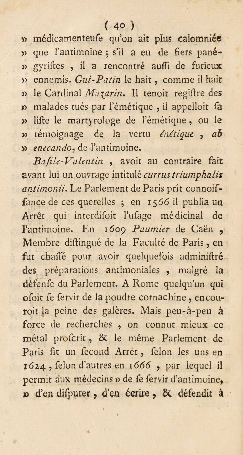 ( 4° ) » medicamenteufe quon ait plus calomniee » que 1’antimoine ; s’il a eu de fiers pane- 5) gyriftes , il a rencontre aufli de furieux » ennemis. Gui-Patin le hait ? comme il hait n le Cardinal Ma^arin. Il tenoit regiflre des » malades rues par Temetique , il appelloit fa » Me le martyrologe de lemetique, ou le » temoignage de la vertu enetique ? ab y) enecando, de Fantimoine. Bafile-Valentin 5 avoit au contraire fait avant lui un ouvrage intitulk currus triumphalis anlimonii. Le Parlement de Paris prit connoif- fance de ces querelles j en 1566 il publia un Arret qui interdifoit 1’ufage medicinal de Fantimoine. En 1609 Paumier de Caen 9 Mernbre diftingue de la Faculte de Paris 9 en fut chaffe pour avoir quelquefois adminiftre des preparations antimoniales , malgre la defenfe du Parlement. A Rome quelqifun qui ofoit fe fervir de la poudre cornachine ? encou- roit Ja peine des galeres. Mais peu-a-peu a force de recherches , on connut mieux ce metal profcrit 5 6c le meme Parlement de Paris fit un fecond Arret, felon les uns en 162,4 , felon dTautres en 1666 , par lequel il permit aux medecins» de fe fervir d’antimoine, » d’en difputer, d’en ecrire, & defendit k