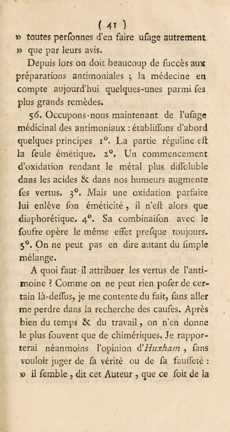 » toutes perfonnes d’en faire ufage autrement >> que par leurs avis. Depuis lors on doit beaucoup de fucces aux preparations antimoniales } la medectne ea compte aujourd’hui quelques-unes panni fes plus grands remedes. 56, Occupons*nous maintenant de Fufage medicinal des antimoniaux : etabliflbns d’abord quelques principes i°* La partie reguline efl la feuie emetique. 2°. Un commencement d’oxidation rendant le metal plus diflbluble dans les acides & dans nos humeurs augmente fes vertus. 30. Mais une oxidation parfaite lui enleve fon emeticite 5 il n’eft alors que diaphoretique. 40. Sa combinaifon avec le foufre opere le meme effet prefque toujours. 50. On ne peut pas en dire autant du iimple melange. A quoi faut-il attribuer les vertus de Fanti- moine ? Comme on ne peut rien pofer de cer- tain la-deffus, je me contente du fait, fans aller me perdre dans la recherche des caufes. Apres bien du temps & du travail , on n’en donne le plus fouvent que de chimeriques. Je rappor- terai neanmoins Fopinion d’Huxham ? fans vouloir juger de fa verite ou de fa fauffete : v il femble , dit cet Auteur ? que ce foit de la