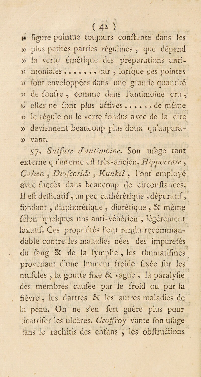 ( 41 ) 0 figure pointue toujours conflante dans les » plus petites parties regulines , que depend » la vertu emetique des preparations anri- » moniales:ar 5 lorfque ces pointes »' font enveloppees dans une grande quantke » de foufre ? comme dans Fantimoine cru 5 n elles ne font plus aftives ...... de meme » le regule ou le verre fondus avec de la cire » deviennent beaucoup pius doux qu’aupara~ » vant. 57. Sulfure (Fantimoine. Son ufage tant externe qifinterne eit tres-ancien. Hippocrate 5 Galkn , Diojcoride ? Kunkel ? Font empioye avec fuqces dans beaucoup de circonftances, II efl defficatif 3 un peu catheretique ,-depuratif, fondant 5 diaphoretique , diuretique 9 St meme felon quelqnes uns anti-venerien , iegerement laxatif. Ces proprietes Font rendu recomman- dable contre les maladies nees des impuretes du fang 8t de la lymphe , les rhumatifmes pro ve nant d’une humeur froide fixee fur les mufcles 3 la goutte fixe St vagite 3 la paralyfie des membres caufee par le froid ou par la fievre ? les dartres St les autres maladies de la peau. On ne s’en fert guere plus pour dcatrifer les ulceres. Geoffroy vante fon ufage hns le rachitis des enfans ? les obftru£lions