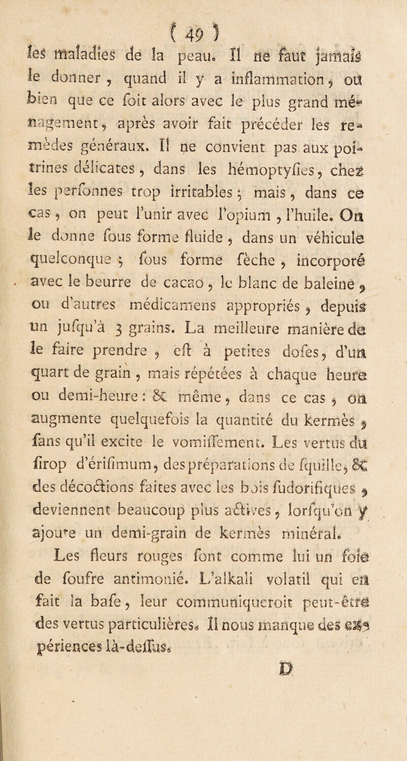 leg mafadies de Ia peau» I! ne felit jaiftnll le donner , quand il y a inflammation 9 oit b?.en que ce foit alors avec le plus gfand me- rngement, apres avoir fait preceder les re-5 medes generaux. II ne convient pas aux poL trines delicatos, dans les hemoptyiies 9 chet les perfonnes trop irritables ^ mais, dans ce cas, on peut 1’unir avec Papium , Thuile. Or* le donne fons forrne fluide 5 dans un vehicule quelconque ; fous forme fechc , incorpori - avec le beurre de cacao ? le blanc de baleine 9 ou d’autres medicamens appropries ^ depuit un jufqu’a 3 grains. La meilleure manierede le faire prendre ? efl a petites dofes? d’uii quart de grain , mais repetees a chaque heure ou de mi-heu re : 8c meme ? dans ce cas $ on augmento quelquefois la quantite du kermes $ fans qu’il excite le vomiiTement. Les vertus dii firop d erifimum, despreparations de fquille^ 5C des deco&ions faites avec les bois fudorifiques deviennent beaucoup pius adHves 5 lorfqufon f ajotre un demi-grain de kermes mineraL Les fleurs rouges font comme lui un fote de foufre antimonie. L’alkali volatil qui eit fait la bafe ? leuf cornmuniqueroit peut-eifg des vertus particuliefes* 11 nous manque des periences la-dellus* n
