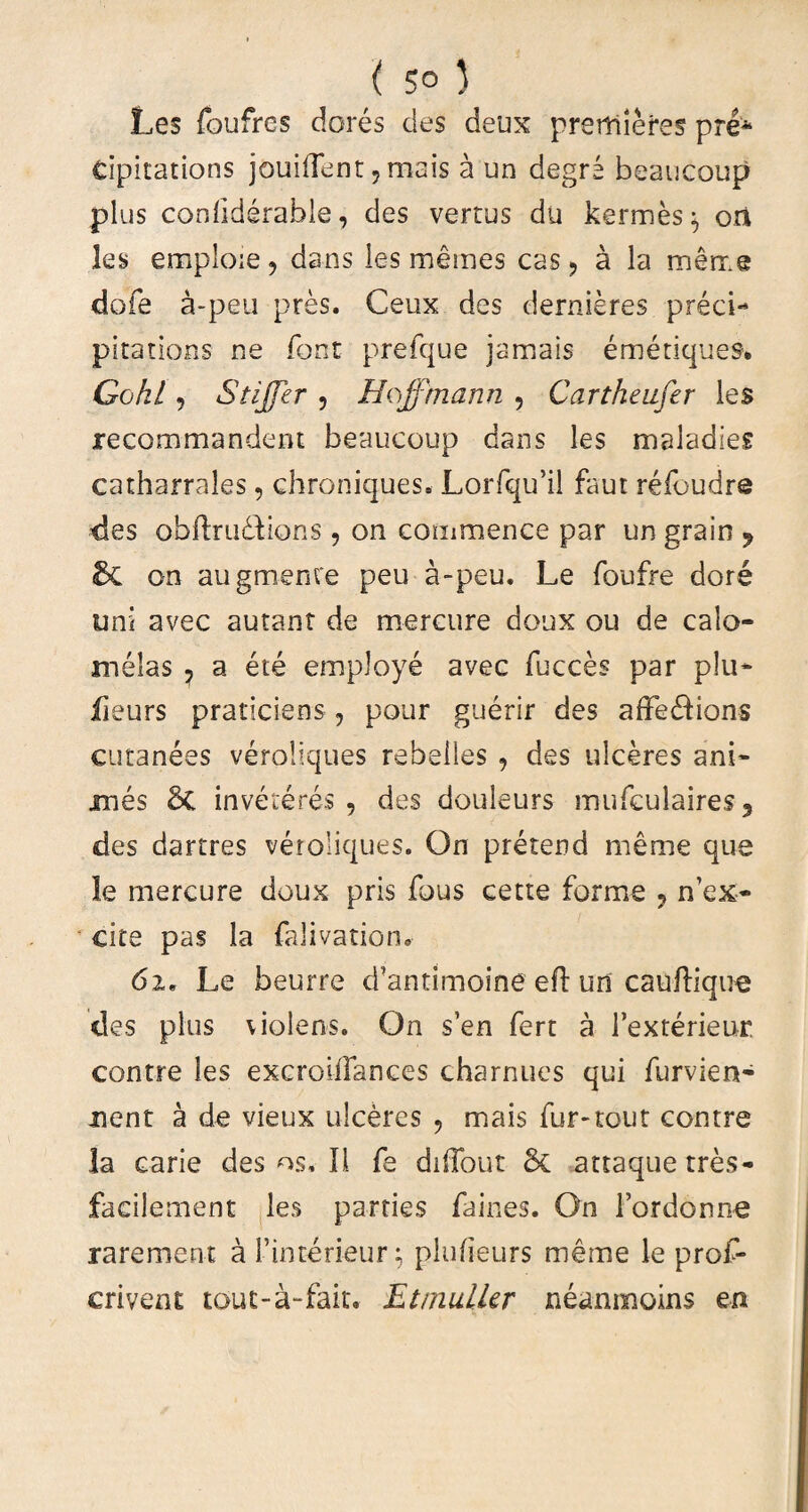 Les foufres dores des deux preffiiefes pre* cipitations jouiffent, mais a un degre beaucoup plus conliderable, des vertus dii kermes $ ori les emploie, dans les memes cas > a la meme dofe a-peu pres. Ceux des dernieres preci- pitarions ne fbnt prefque jamais emetiques* Cohi, Stijfer , Hoffmann 5 Cartheufer les recommandent beaucoup dans les maladies catharrales, chroniques. Lorfqu’il faut relbudre des obftru&ions, on commence par un grain 9 & on au gruente peu a-peu. Le foufre dore uni avec aurant de mercure doux ou de calo- melas , a ete employe avec fucces par plu- iieurs praticiens, pour guerir des affedions cutanees veroliques rebelles , des ulceres ani¬ mes & inveteres , des douleurs mufculaires 3 des dartres veroliques. On pretend meme que le mercure doux pris fous cette forme ? n'ex¬ cite pas la falivatiom 6i, Le beurre d’antimoine efl un cauftique des plus violens. On s’en fert a Fexterieur. contre les excroifTances charnues qui furvien- nent a de vieux ulceres , mais fur-tour contre la carie des os. II fe diffout St attaquetres- facilement les parties faines. On Fordonne rarement a Finterieur; plufieurs meme le proF- crivent tout-a-fait, Etrnulkr neanmoins en