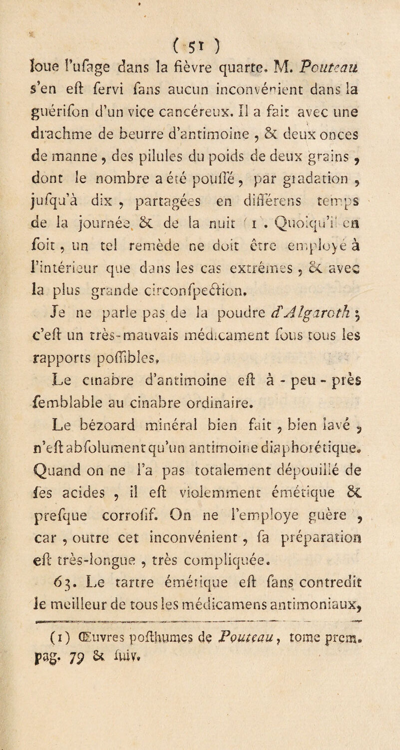 Ione 1’ufage dans la fievre quarte, M. Pouteau s’en eft fervi fans aucun inconvenient dans la guerifon tTun vice cancereux. II a fait avec une diachme de beurre d’antimoine , & deux onces de manne , des pilules du poids de deux grsins 9 dont le nornbre aece pouile, par giadati-on 9 jufqda dix 9 partagees en differens tetr.ps de la journee. 8t de la nuit i . QuolquY en foit , im tel remede ne doit etre employe a Finterieur que dans les cas extremes 5 6c avec la plus grande circonfpe&ion. Je ne parle pas de la poudre d'Algarcth \ c’eft un rres-manvais medicament fous tous ies rapports poftibles» Le cmabre d’antimoine eft a - peu - pies femblable au cinabre ordinaire. Le bezoard mineral bien fait , blen lave 5 ifteftabfolumentquYn antimoine diaphoretique. Quand on ne l’a pas totaiement depouille de fes addes , il eft violemment emetique 8C prefque corrolif. On ne Femploye guere , car , outre cet inconvenient 9 fa preparation eft tres-longue , tres compliquee. 63. Le tartre emetique eft fans contredit le meilleur de tous les medicamens antimoniaux? (1) CEuvres pofthumes de P&uteau, tome prem* pag. 79 & iuiv»
