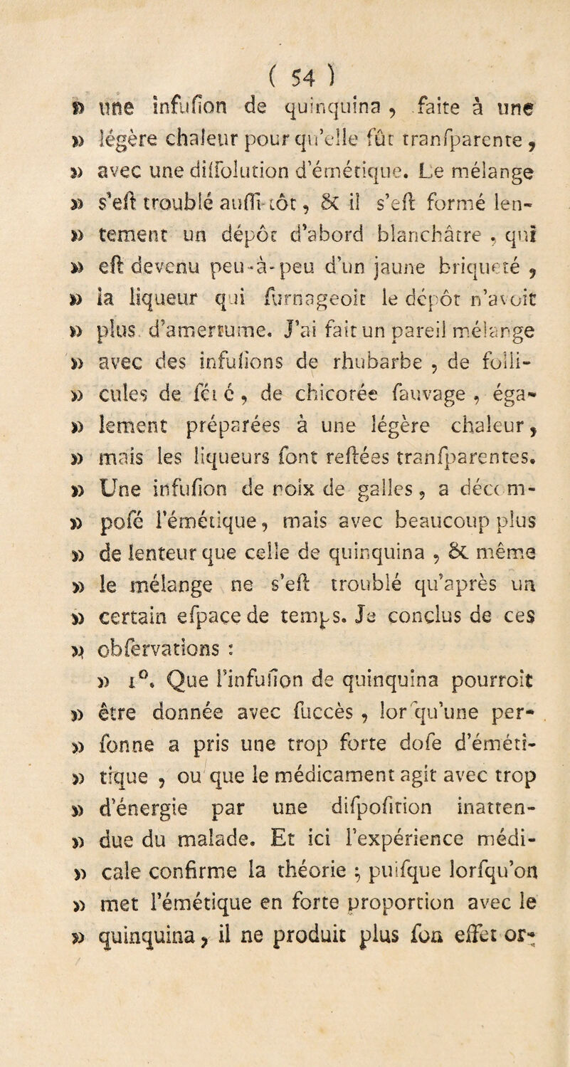 fs une inflifion de quinquina , faite a une » legere chaleur pourqu’e!le fur tranfparenre , » avec une diifolution d emetique. Le melange » trouble auflt tot, Sc i 1 s’e(l forme len¬ ii temenr un depoc d’ahord blanchatre , qui » ell devenu peu-a-peu d’un jaune briquete 9 i) la iiqueur qui furnageok le dcpor n’avoit *> plus d^roenume. J’ai fait un pareii melange d avec des infufions de rhubarbe , de folli- » cules de fac, de chicoree fauvage , ega- leraent preparees a une legere chaleur, mais les liqueurs font reflees tranfparentes. » Une infuhon de roix de galles, a dea m- » pofe Femetique, mais avec beaucoup plus d de lenteur que celle de quinquina , &C meme » le melange ne s’eil trouble qifapres un » certain efpacede temps. Ja conclus de ces obfervations : i°« Que Finfufion de quinquina pourroit » etre donnee avec Fucces , lor qiFune per¬ ii fonne a pris une trop forte dofe d’emeri- » trque ? ou que le medicament agit avec trop d d^energie par une difpofition inatten- due du malade, Et ici Fexperience medi- >i cale confirme la theorie $ puifque lorfquon >i met Femetique en forte proportion avec le » quinquina ? il ne produit plus fon effet or-