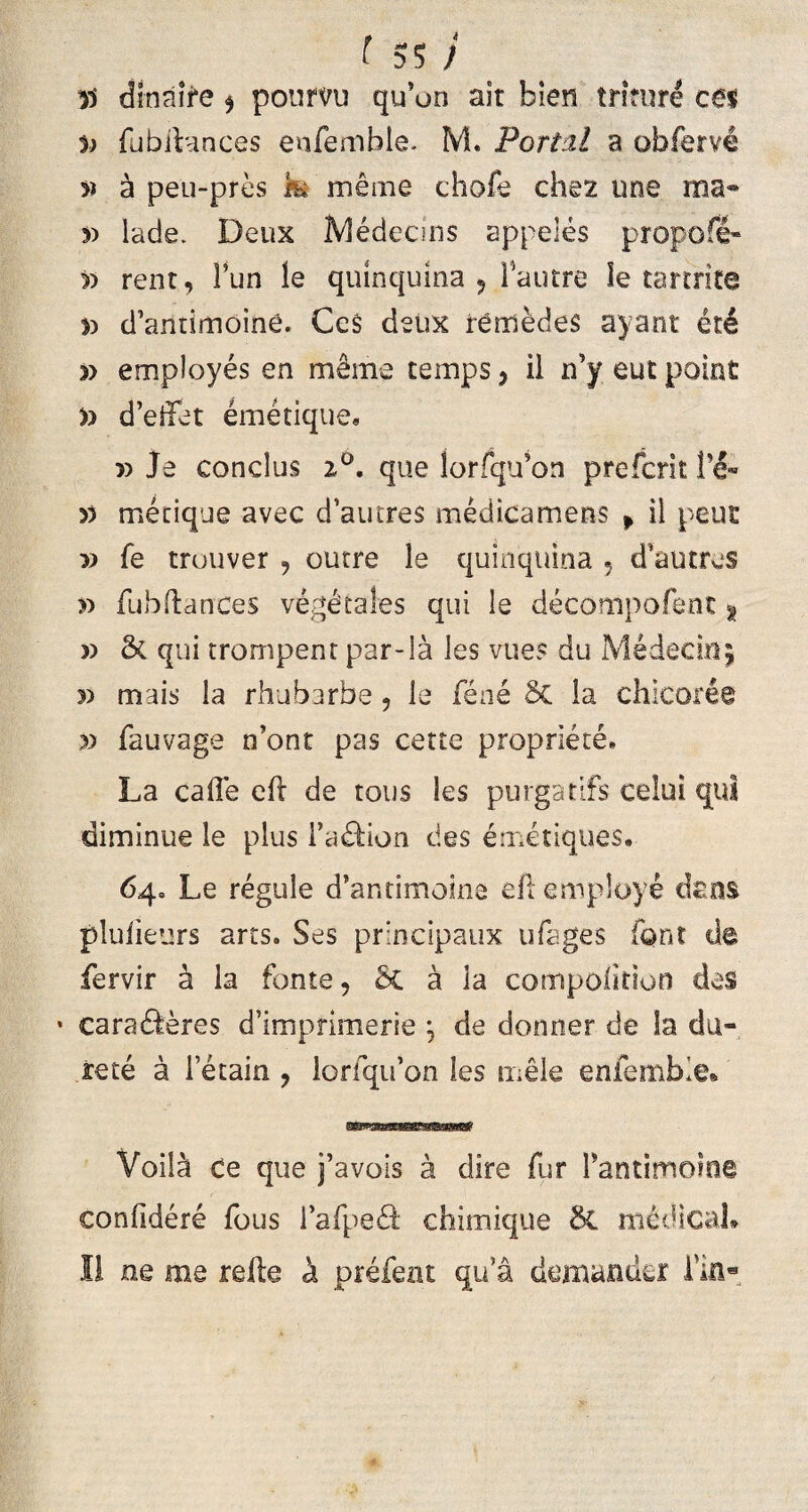 yy dlnaire $ poumi qu’on ait bien triture ceu 5) fubibmces enfemble. M. Portzl a obferve » k peu-pres k merne chofe chez une raa« r> lade. Deux iYledecins appeles propofi- » rent, Fun le quinquina , Fautre le tartrite *> d’antimoine. CcS detix rcmedes ayant et4 » employes en merne temps, il n’y eut point y> d’eifet emetique» x> Je conclus i°, que lorfqu’on prefcrit yy mecique avec d’autre$ medicamens » il peut » fe trouver , curre le quinquina , d autres >:> fubftances vegetales qui le decompofent t » & qui trompenr par-la les vues du Medecmj 5) mais la rhubarbe , le fene Sc ia chicoree » fauvage n’ont pas certe propriete. La cade eft de tous les purgabis celui qui diminue le plus Fa&ion des emetiques. 64» Le regule d’antimoine eftemploye dens pluiieurs arts. Ses principaux ufages font de fervir a la fonte, 5c a ia compolition des * caradleres d5imprimerie j de donner de la du¬ re te a Fetain , lorfqiFon les mele enfemble» Voil^ ce que j’avois a dire fur Fantimoine confidere fous Fafpe& chimique 6t medicale Il ne me refte k prefent qu’a demander Fin-