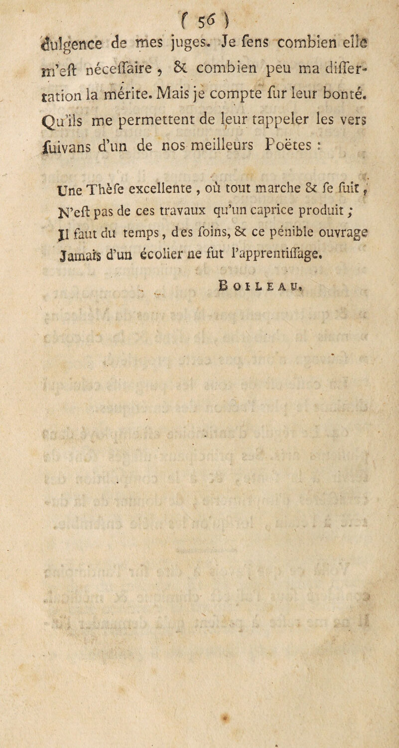 dulgence de mes juges. Je fens combien elk jtfeft neceffaire , &. combien peu ma difler- tation la merite. Mais je compte fur Ieur bonte. Qulls me permettent de leur tappeler les vers jfuivans d’un de nos meilleurs Poetes; Une Thefe excellente , 011 tout marche 8* fe fuit * N’eft pas de ces travaux qu’un caprice produit ; jl faut du temps, des foins, 8c ce penible ouvrage Jamars d'un ecolier ne fut Papprenriflage. Bohea v*