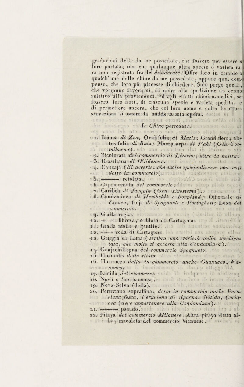 gradazioni delle da me possedute, die fossero per essere a' loro portata; non clic qualunque altra specie o varietà ra-r ra non registrata fra le desiderate. Offro loro in cambio o( qualcli’una delle chine da me possedute, oppure quel coni-? penso, che loro più piacesse di chiedere. Solo prego quelli,! che vorranno favorirmi , di unire alla spedizione un cenno relativo alla provenienza, ed. agli effetti chimico-medici, se fossero loro noti, di ciascuna specie e varietà spedita, e di. permettere ancora, che col loro nome e colle loro os¬ servazioni si - onori la suddetta mia opera’, . 2 i;{ C me vi f V I ?> 1 I. Chine possedute, -• : o* . a lab otto;; ocot• j‘> suo ioo\)Hoo oli 20 'i ] ■ i. Bianca di Zea; Ovali falda di Mutisi; Grandiflora $ oh- tusifolia di Ruiz ; Macrocarpa di JCahl (Gen. Cos- mibuena). - i 2. Bicolorata del commercio di Livorno, oltre la nostra. 5. Brasiliana di IPildenow. 4. Calisaja (Vi avverte, che molte specie diverse sono così dette in commercio), r ' 5, --—— rotolata. . .' à . , • ; a 6, Gapricornuta del commercio . 7. Caribea di Jacquih (Gcn. Ex0sterna')'.0 a ,i <3. Con dami nca di Humboldt e Li onpland ; Officinale di Linneo; Loja de Spagnuoli e Portoghesi; Loxa del commercio. 4. Gialla regia. 10. —-— fibrosa, 0 filosa di Cartagena. 11. Gialla molle e gentile. 12. -- soda di Cartagena. i5. Griggia di Lima (sembra una varietà della scrobico- lata, che molto si accosta alla Condamine a ). i/|. Guajachilìegua del commercio Spagnuolo. 15. Huaraulis dello stesso. iG. Id uanucco detta in commercio anche GuanuccO, Ea- 0 ~ T micco. ' k j 7. Lucida del commercio. : t 10. Nova 0 Surinarnense. 19. Nova-Selva (della). 20. Peruviana sopraffina , detta in commercio anche Peru¬ viana fosca, Peruviana di Spagna, Nitida, Coria¬ cea (deve appartenere alla Condaminea). 2f. —,-p se udo. ù 22. Pitaya del commercio Milanese. Altra pitaya delta al¬ ba, macolata del commercio Viennese,