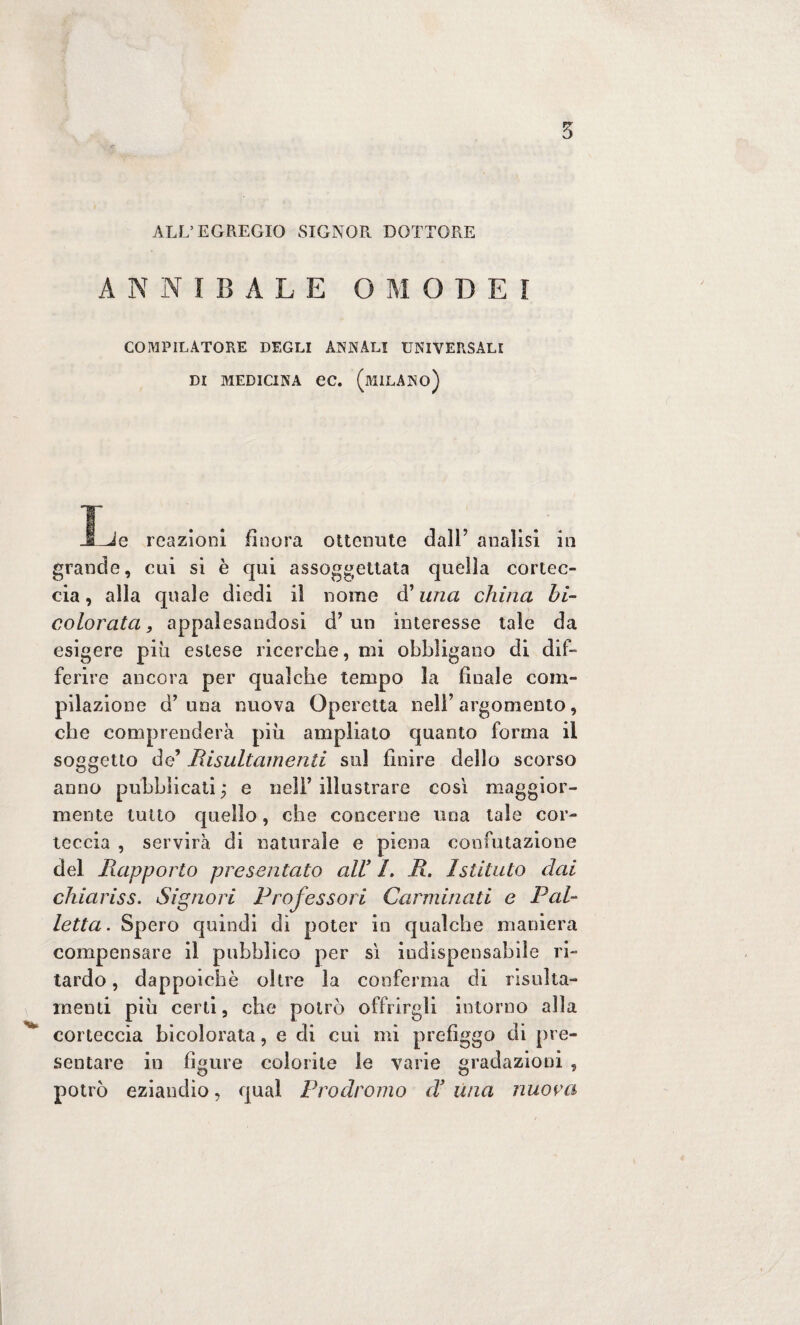 ALL’EGREGIO SIGNOR DOTTORE A NNIBALE O M O D E I COMPILATORE DEGLI ANNALI UNIVERSALI DI MEDICINA ec. (MILANO) _ì^e reazioni finora ottenute dall9 analisi in grande, cui si è qui assoggettata quella cortec¬ cia, alla quale diedi il nome d’una china hi- colorata, appalesandosi d’un interesse tale da esigere più estese ricerche, mi obbligano di dif¬ ferire ancora per qualche tempo la finale com¬ pilazione d’una nuova Operetta nell’argomento, che comprenderà più ampliato quanto forma il soggetto de’ Risultamene sul finire dello scorso anno pubblicati ; e nell’ illustrare così maggior¬ mente tutto quello, che concerne una tale cor¬ teccia , servirà di naturale e piena confutazione del Piapporto presentato all’ 1. Jì. Istituto dai chiariss. Signori Professori Carminati e Pal¬ letta. Spero quindi dì poter in qualche maniera compensare il pubblico per sì indispensabile ri¬ tardo , dappoiché oltre la conferma di risulta- menti più certi, che potrò offrirgli intorno alla corteccia bicolorata, e di cui mi prefiggo di pre¬ sentare in figure colorite le varie gradazioni , potrò eziandio, qual Prodromo d’ una nuora