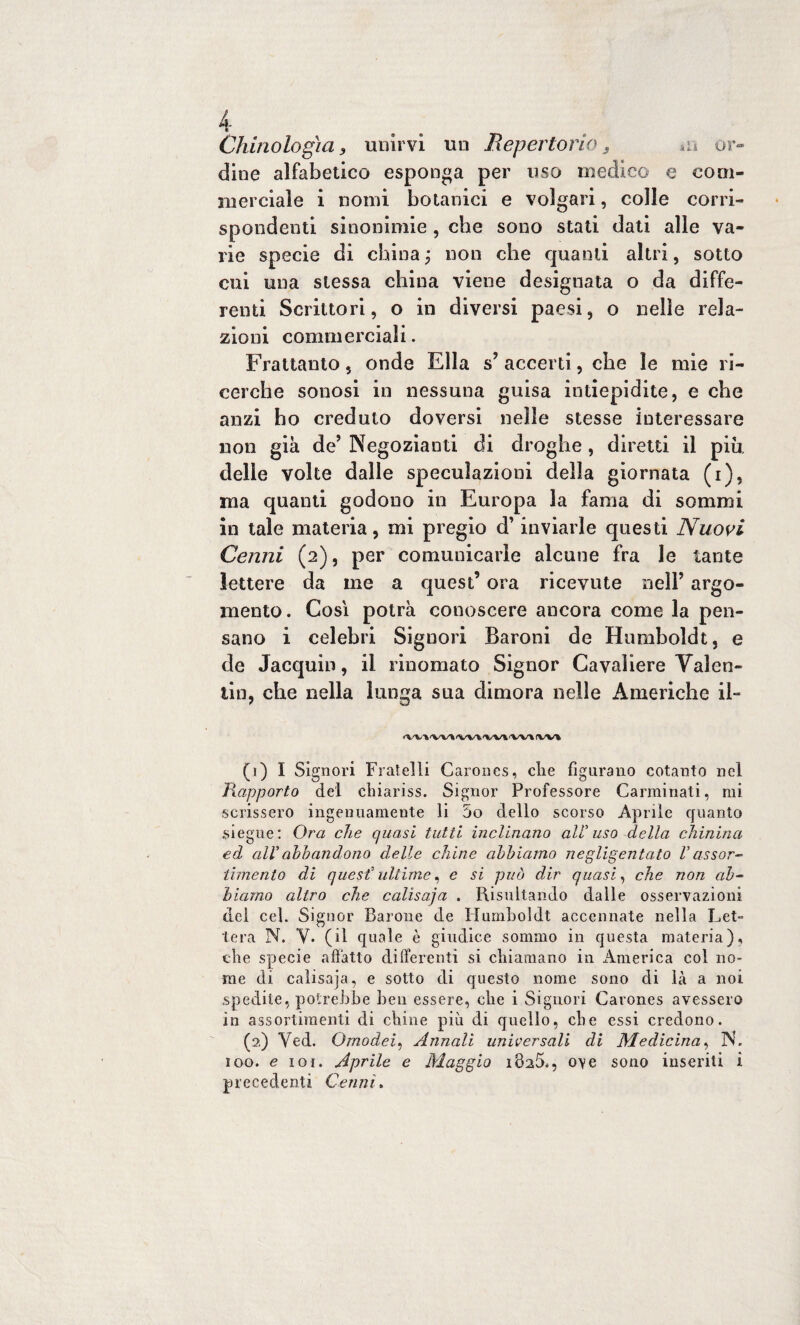 iti or- Chinologìa, unirvi un Repertorio5 dine alfabetico esponga per uso medico e com¬ merciale i nomi botanici e volgari, colle corri¬ spondenti sinonimie , che sono stati dati alle va¬ rie specie di china ; non che quanti altri, sotto cui una stessa china viene designata o da diffe¬ renti Scrittori, o in diversi paesi, o nelle rela¬ zioni commerciali. Frattanto, onde Ella s’accerti, che le mie ri¬ cerche sonosi in nessuna guisa intiepidite, e che anzi ho creduto doversi nelle stesse interessare non già de’ Negozianti di droghe, diretti il piu delle volte dalle speculazioni della giornata (i), ma quanti godono in Europa la fama di sommi in tale materia, mi pregio d’inviarle questi Nuovi Cenni (2), per comunicarle alcune fra le tante lettere da me a quest’ ora ricevute nell’ argo¬ mento. Così potrà conoscere ancora come la pen¬ sano i celebri Signori Baroni de Humboldt, e de Jacquin, il rinomato Signor Cavaliere Valen¬ tin, che nella lunga sua dimora nelle Americhe il- <W\'WI<W%'Wl'Wì(Wl (1) I Signori Fratelli Carones, die figurano cotanto nel Rapporto del chiariss. Signor Professore Carminati, mi scrissero ingenuamente li 5o dello scorso Aprile quanto siegue: Ora che quasi tutti inclinano ali uso della chinina ed all'ahbandono delle chine abbiamo negligentato Vassor¬ timento di quest' ultime, e si può dir quasi, che non ab¬ biamo altro che calisaja . Risultando dalle osservazioni del cel. Signor Barone de Humboldt accennate nella Let¬ tera N. V. (il quale è giudice sommo in questa materia), che specie affatto differenti si chiamano in America col no¬ me di calisaja, e sotto di questo nome sono di là a noi spedile, potrebbe ben essere, che i Signori Carones avessero in assortimenti di chine più di quello, che essi credono. (2) Ved. Omodei, Annali universali di Medicina, N. 100. e ior. Aprile e Maggio 1825., ove sono inseriti i precedenti Cenni.